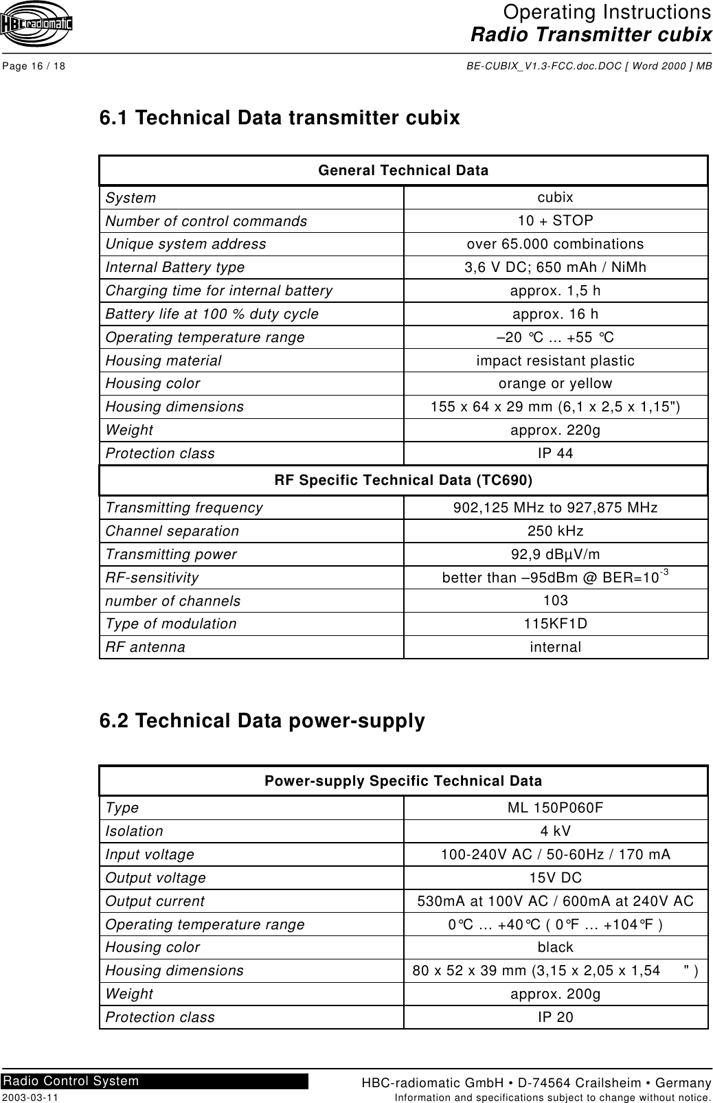 Operating InstructionsRadio Transmitter cubixPage 16 / 18 BE-CUBIX_V1.3-FCC.doc.DOC [ Word 2000 ] MBHBC-radiomatic GmbH • D-74564 Crailsheim • Germany2003-03-11 Information and specifications subject to change without notice.Radio Control System6.1 Technical Data transmitter cubixGeneral Technical DataSystem cubixNumber of control commands 10 + STOPUnique system address over 65.000 combinationsInternal Battery type 3,6 V DC; 650 mAh / NiMhCharging time for internal battery approx. 1,5 hBattery life at 100 % duty cycle approx. 16 hOperating temperature range –20 °C ... +55 °CHousing material impact resistant plasticHousing color orange or yellowHousing dimensions 155 x 64 x 29 mm (6,1 x 2,5 x 1,15&quot;)Weight approx. 220gProtection class IP 44RF Specific Technical Data (TC690)Transmitting frequency 902,125 MHz to 927,875 MHzChannel separation 250 kHzTransmitting power 92,9 dBµV/mRF-sensitivity better than –95dBm @ BER=10-3number of channels 103Type of modulation 115KF1DRF antenna internal6.2 Technical Data power-supplyPower-supply Specific Technical DataType ML 150P060FIsolation 4 kVInput voltage 100-240V AC / 50-60Hz / 170 mAOutput voltage 15V DCOutput current 530mA at 100V AC / 600mA at 240V ACOperating temperature range 0°C … +40°C ( 0°F … +104°F )Housing color blackHousing dimensions 80 x 52 x 39 mm (3,15 x 2,05 x 1,54     &quot; )Weight approx. 200gProtection class IP 20