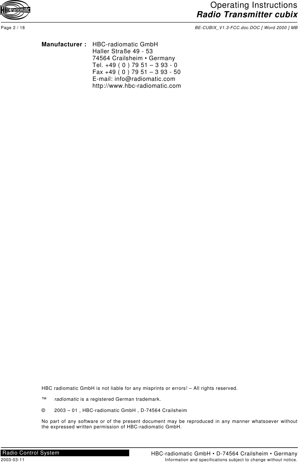 Operating InstructionsRadio Transmitter cubixPage 2 / 18 BE-CUBIX_V1.3-FCC.doc.DOC [ Word 2000 ] MBHBC-radiomatic GmbH • D-74564 Crailsheim • Germany2003-03-11 Information and specifications subject to change without notice.Radio Control SystemManufacturer : HBC-radiomatic GmbHHaller Straße 49 - 5374564 Crailsheim • GermanyTel. +49 ( 0 ) 79 51 – 3 93 - 0Fax +49 ( 0 ) 79 51 – 3 93 - 50E-mail: info@radiomatic.comhttp://www.hbc-radiomatic.comHBC radiomatic GmbH is not liable for any misprints or errors! – All rights reserved.™radiomatic is a registered German trademark.© 2003 – 01 , HBC-radiomatic GmbH , D-74564 CrailsheimNo part of any software or of the present document may be reproduced in any manner whatsoever withoutthe expressed written permission of HBC-radiomatic GmbH.