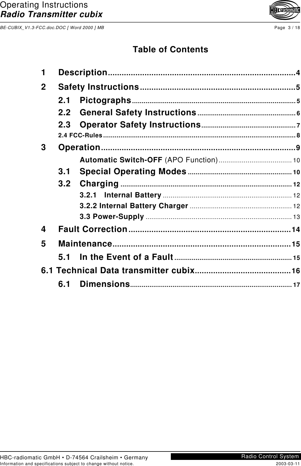 Operating InstructionsRadio Transmitter cubixBE-CUBIX_V1.3-FCC.doc.DOC [ Word 2000 ] MB Page  3 / 18HBC-radiomatic GmbH • D-74564 Crailsheim • GermanyInformation and specifications subject to change without notice. 2003-03-11Radio Control SystemTable of Contents1 Description..................................................................................42 Safety Instructions....................................................................52.1 Pictographs.....................................................................................52.2 General Safety Instructions...................................................62.3 Operator Safety Instructions.................................................72.4 FCC-Rules....................................................................................................83 Operation.....................................................................................9Automatic Switch-OFF (APO Function)...................................... 103.1 Special Operating Modes ...................................................... 103.2 Charging ......................................................................................... 123.2.1 Internal Battery ................................................................... 123.2.2 Internal Battery Charger ..................................................... 123.3 Power-Supply ............................................................................ 134 Fault Correction.......................................................................145 Maintenance..............................................................................155.1 In the Event of a Fault............................................................. 156.1 Technical Data transmitter cubix..........................................166.1 Dimensions.................................................................................... 17
