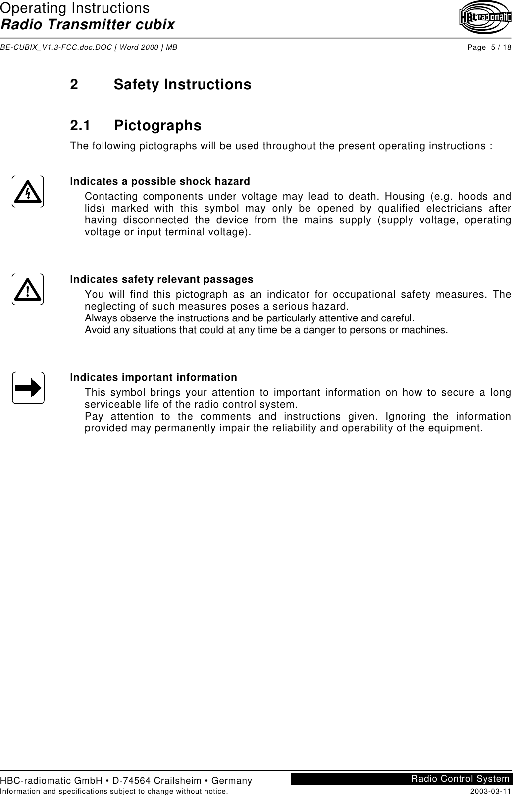 Operating InstructionsRadio Transmitter cubixBE-CUBIX_V1.3-FCC.doc.DOC [ Word 2000 ] MB Page  5 / 18HBC-radiomatic GmbH • D-74564 Crailsheim • GermanyInformation and specifications subject to change without notice. 2003-03-11Radio Control System2 Safety Instructions2.1 PictographsThe following pictographs will be used throughout the present operating instructions :Indicates a possible shock hazardContacting components under voltage may lead to death. Housing (e.g. hoods andlids) marked with this symbol may only be opened by qualified electricians afterhaving disconnected the device from the mains supply (supply voltage, operatingvoltage or input terminal voltage).Indicates safety relevant passagesYou will find this pictograph as an indicator for occupational safety measures. Theneglecting of such measures poses a serious hazard.Always observe the instructions and be particularly attentive and careful.Avoid any situations that could at any time be a danger to persons or machines.Indicates important informationThis symbol brings your attention to important information on how to secure a longserviceable life of the radio control system.Pay attention to the comments and instructions given. Ignoring the informationprovided may permanently impair the reliability and operability of the equipment.