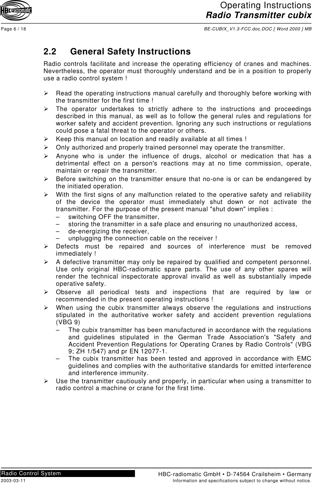 Operating InstructionsRadio Transmitter cubixPage 6 / 18 BE-CUBIX_V1.3-FCC.doc.DOC [ Word 2000 ] MBHBC-radiomatic GmbH • D-74564 Crailsheim • Germany2003-03-11 Information and specifications subject to change without notice.Radio Control System2.2 General Safety InstructionsRadio controls facilitate and increase the operating efficiency of cranes and machines.Nevertheless, the operator must thoroughly understand and be in a position to properlyuse a radio control system !!  Read the operating instructions manual carefully and thoroughly before working withthe transmitter for the first time !!  The operator undertakes to strictly adhere to the instructions and proceedingsdescribed in this manual, as well as to follow the general rules and regulations forworker safety and accident prevention. Ignoring any such instructions or regulationscould pose a fatal threat to the operator or others.!  Keep this manual on location and readily available at all times !!  Only authorized and properly trained personnel may operate the transmitter.!  Anyone who is under the influence of drugs, alcohol or medication that has adetrimental effect on a person&apos;s reactions may at no time commission, operate,maintain or repair the transmitter.!  Before switching on the transmitter ensure that no-one is or can be endangered bythe initiated operation.!  With the first signs of any malfunction related to the operative safety and reliabilityof the device the operator must immediately shut down or not activate thetransmitter. For the purpose of the present manual &quot;shut down&quot; implies :–  switching OFF the transmitter,–  storing the transmitter in a safe place and ensuring no unauthorized access,– de-energizing the receiver,–  unplugging the connection cable on the receiver !!  Defects must be repaired and sources of interference must be removedimmediately !!  A defective transmitter may only be repaired by qualified and competent personnel.Use only original HBC-radiomatic spare parts. The use of any other spares willrender the technical inspectorate approval invalid as well as substantially impedeoperative safety.!  Observe all periodical tests and inspections that are required by law orrecommended in the present operating instructions !!  When using the cubix transmitter always observe the regulations and instructionsstipulated in the authoritative worker safety and accident prevention regulations(VBG 9)–  The cubix transmitter has been manufactured in accordance with the regulationsand guidelines stipulated in the German Trade Association&apos;s &quot;Safety andAccident Prevention Regulations for Operating Cranes by Radio Controls&quot; (VBG9; ZH 1/547) and pr EN 12077-1.–  The cubix transmitter has been tested and approved in accordance with EMCguidelines and complies with the authoritative standards for emitted interferenceand interference immunity.!  Use the transmitter cautiously and properly, in particular when using a transmitter toradio control a machine or crane for the first time.