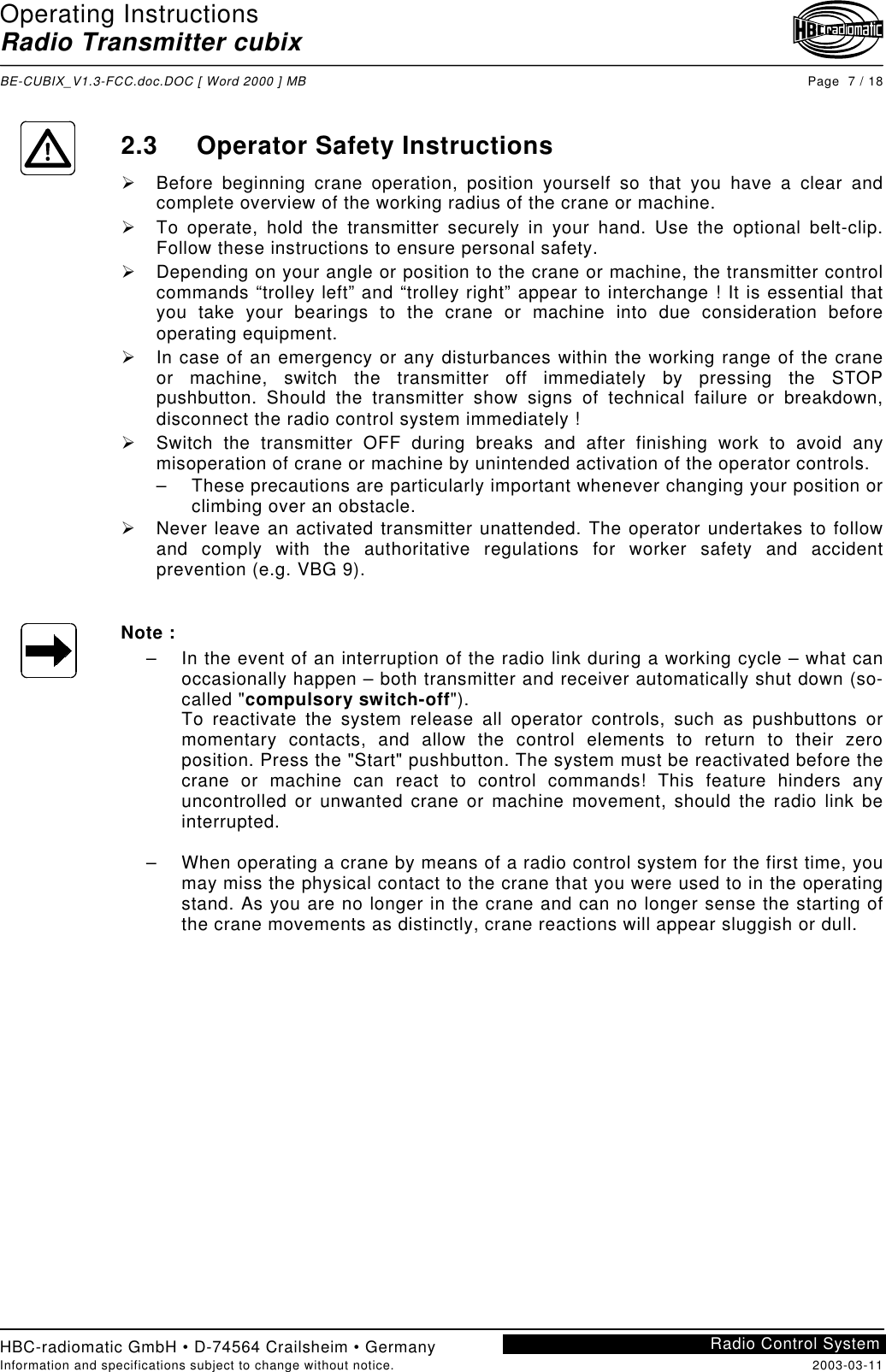 Operating InstructionsRadio Transmitter cubixBE-CUBIX_V1.3-FCC.doc.DOC [ Word 2000 ] MB Page  7 / 18HBC-radiomatic GmbH • D-74564 Crailsheim • GermanyInformation and specifications subject to change without notice. 2003-03-11Radio Control System2.3 Operator Safety Instructions!  Before beginning crane operation, position yourself so that you have a clear andcomplete overview of the working radius of the crane or machine.!  To operate, hold the transmitter securely in your hand. Use the optional belt-clip.Follow these instructions to ensure personal safety.!  Depending on your angle or position to the crane or machine, the transmitter controlcommands “trolley left” and “trolley right” appear to interchange ! It is essential thatyou take your bearings to the crane or machine into due consideration beforeoperating equipment.!  In case of an emergency or any disturbances within the working range of the craneor machine, switch the transmitter off immediately by pressing the STOPpushbutton. Should the transmitter show signs of technical failure or breakdown,disconnect the radio control system immediately !!  Switch the transmitter OFF during breaks and after finishing work to avoid anymisoperation of crane or machine by unintended activation of the operator controls.–  These precautions are particularly important whenever changing your position orclimbing over an obstacle.!  Never leave an activated transmitter unattended. The operator undertakes to followand comply with the authoritative regulations for worker safety and accidentprevention (e.g. VBG 9).Note :–  In the event of an interruption of the radio link during a working cycle – what canoccasionally happen – both transmitter and receiver automatically shut down (so-called &quot;compulsory switch-off&quot;).To reactivate the system release all operator controls, such as pushbuttons ormomentary contacts, and allow the control elements to return to their zeroposition. Press the &quot;Start&quot; pushbutton. The system must be reactivated before thecrane or machine can react to control commands! This feature hinders anyuncontrolled or unwanted crane or machine movement, should the radio link beinterrupted.–  When operating a crane by means of a radio control system for the first time, youmay miss the physical contact to the crane that you were used to in the operatingstand. As you are no longer in the crane and can no longer sense the starting ofthe crane movements as distinctly, crane reactions will appear sluggish or dull.