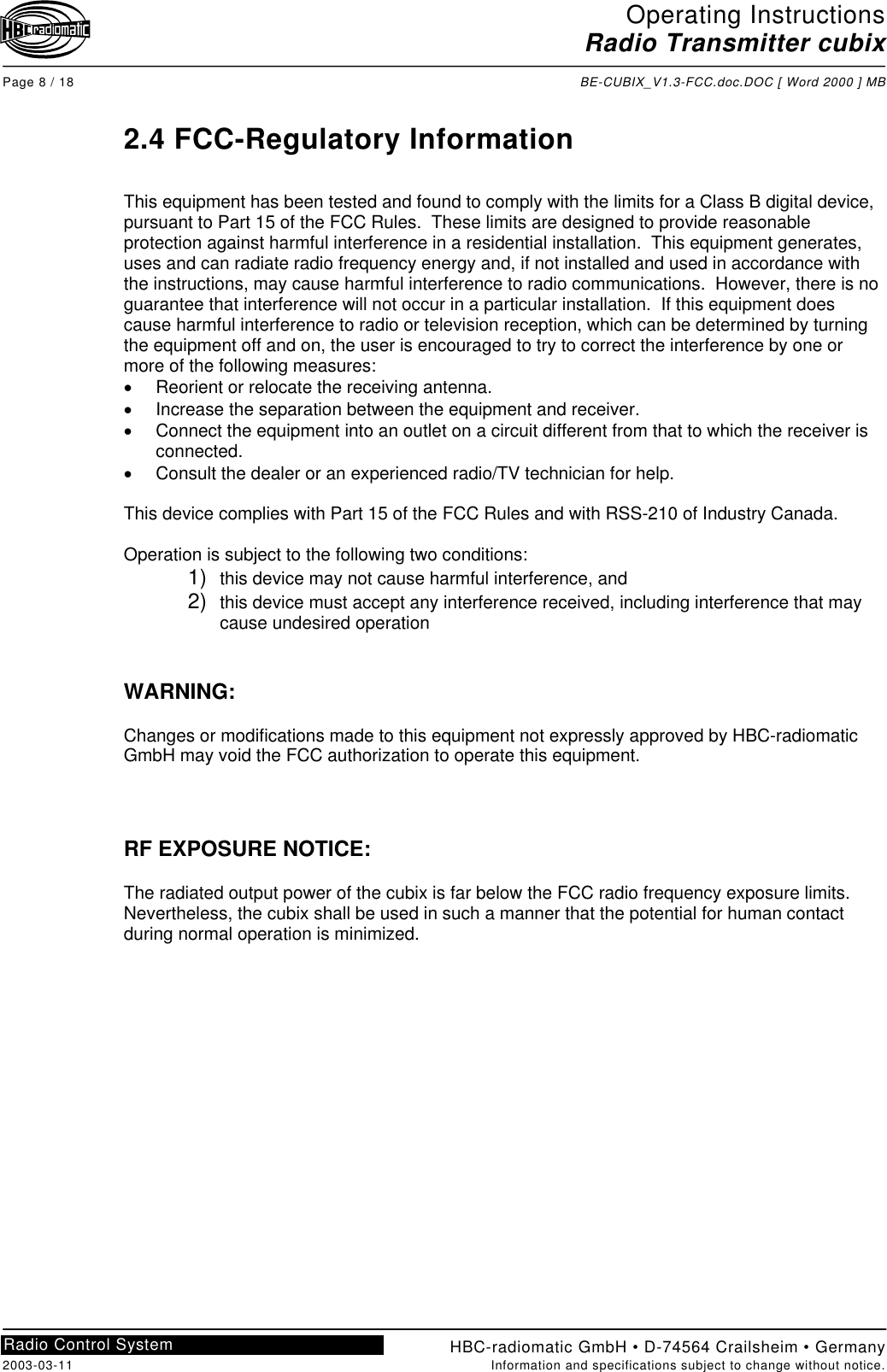 Operating InstructionsRadio Transmitter cubixPage 8 / 18 BE-CUBIX_V1.3-FCC.doc.DOC [ Word 2000 ] MBHBC-radiomatic GmbH • D-74564 Crailsheim • Germany2003-03-11 Information and specifications subject to change without notice.Radio Control System2.4 FCC-Regulatory InformationThis equipment has been tested and found to comply with the limits for a Class B digital device,pursuant to Part 15 of the FCC Rules.  These limits are designed to provide reasonableprotection against harmful interference in a residential installation.  This equipment generates,uses and can radiate radio frequency energy and, if not installed and used in accordance withthe instructions, may cause harmful interference to radio communications.  However, there is noguarantee that interference will not occur in a particular installation.  If this equipment doescause harmful interference to radio or television reception, which can be determined by turningthe equipment off and on, the user is encouraged to try to correct the interference by one ormore of the following measures:•Reorient or relocate the receiving antenna.•Increase the separation between the equipment and receiver.•Connect the equipment into an outlet on a circuit different from that to which the receiver isconnected.•Consult the dealer or an experienced radio/TV technician for help.This device complies with Part 15 of the FCC Rules and with RSS-210 of Industry Canada.Operation is subject to the following two conditions:1)  this device may not cause harmful interference, and2)  this device must accept any interference received, including interference that maycause undesired operationWARNING:Changes or modifications made to this equipment not expressly approved by HBC-radiomaticGmbH may void the FCC authorization to operate this equipment.RF EXPOSURE NOTICE:The radiated output power of the cubix is far below the FCC radio frequency exposure limits.Nevertheless, the cubix shall be used in such a manner that the potential for human contactduring normal operation is minimized.