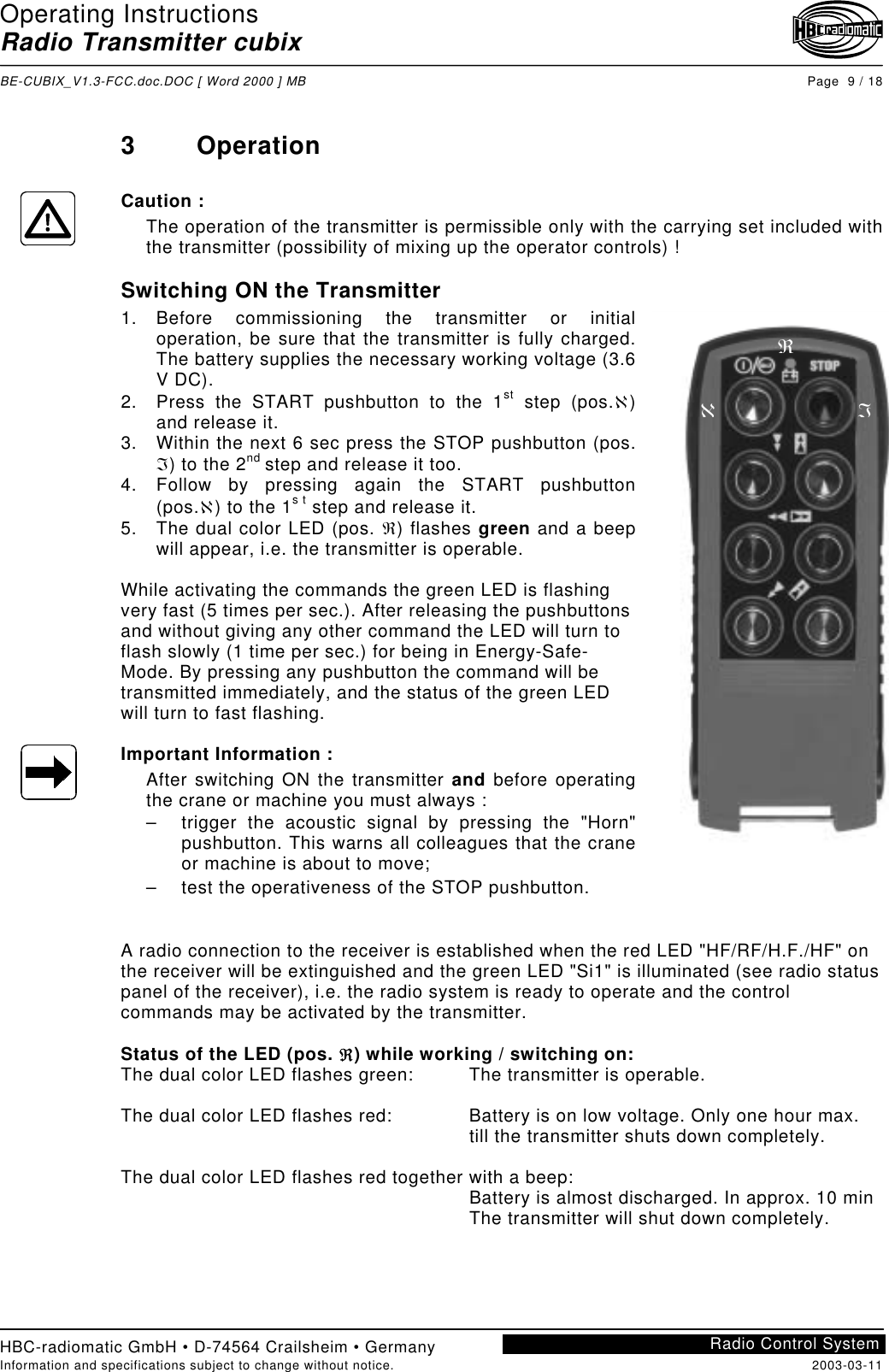 Operating InstructionsRadio Transmitter cubixBE-CUBIX_V1.3-FCC.doc.DOC [ Word 2000 ] MB Page  9 / 18HBC-radiomatic GmbH • D-74564 Crailsheim • GermanyInformation and specifications subject to change without notice. 2003-03-11Radio Control System3 OperationCaution :The operation of the transmitter is permissible only with the carrying set included withthe transmitter (possibility of mixing up the operator controls) !Switching ON the Transmitter1. Before commissioning the transmitter or initialoperation, be sure that the transmitter is fully charged.The battery supplies the necessary working voltage (3.6V DC).2.  Press the START pushbutton to the 1st step (pos.ℵ)and release it.3.  Within the next 6 sec press the STOP pushbutton (pos.ℑ) to the 2nd step and release it too.4. Follow by pressing again the START pushbutton(pos.ℵ) to the 1s t step and release it.5.  The dual color LED (pos. ℜ) flashes green and a beepwill appear, i.e. the transmitter is operable.While activating the commands the green LED is flashingvery fast (5 times per sec.). After releasing the pushbuttonsand without giving any other command the LED will turn toflash slowly (1 time per sec.) for being in Energy-Safe-Mode. By pressing any pushbutton the command will betransmitted immediately, and the status of the green LEDwill turn to fast flashing.Important Information :After switching ON the transmitter and before operatingthe crane or machine you must always :–  trigger the acoustic signal by pressing the &quot;Horn&quot;pushbutton. This warns all colleagues that the craneor machine is about to move;–  test the operativeness of the STOP pushbutton.A radio connection to the receiver is established when the red LED &quot;HF/RF/H.F./HF&quot; onthe receiver will be extinguished and the green LED &quot;Si1&quot; is illuminated (see radio statuspanel of the receiver), i.e. the radio system is ready to operate and the controlcommands may be activated by the transmitter.Status of the LED (pos. ℜ) while working / switching on:The dual color LED flashes green:  The transmitter is operable.The dual color LED flashes red: Battery is on low voltage. Only one hour max.  till the transmitter shuts down completely.The dual color LED flashes red together with a beep:  Battery is almost discharged. In approx. 10 minThe transmitter will shut down completely.ℵℑℜ