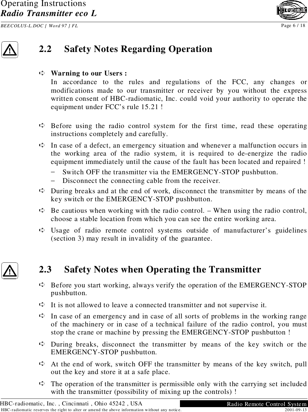 Operating InstructionsRadio Transmitter eco LBEECOLUS-L.DOC [ Word 97 ] FL Page 6 / 182001-09-13HBC-radiomatic reserves the right to alter or amend the above information without any notice. Radio Remote Control SystemHBC-radiomatic, Inc. , Cincinnati , Ohio 45242 , USA2.2 Safety Notes Regarding Operation➪ Warning to our Users :In accordance to the rules and regulations of the FCC, any changes ormodifications made to our transmitter or receiver by you without the expresswritten consent of HBC-radiomatic, Inc. could void your authority to operate theequipment under FCC’s rule 15.21 !➪ Before using the radio control system for the first time, read these operatinginstructions completely and carefully.➪ In case of a defect, an emergency situation and whenever a malfunction occurs inthe working area of the radio system, it is required to de-energize the radioequipment immediately until the cause of the fault has been located and repaired !− Switch OFF the transmitter via the EMERGENCY-STOP pushbutton.− Disconnect the connecting cable from the receiver.➪ During breaks and at the end of work, disconnect the transmitter by means of thekey switch or the EMERGENCY-STOP pushbutton.➪ Be cautious when working with the radio control. – When using the radio control,choose a stable location from which you can see the entire working area.➪ Usage of radio remote control systems outside of manufacturer’s guidelines(section 3) may result in invalidity of the guarantee.2.3 Safety Notes when Operating the Transmitter➪ Before you start working, always verify the operation of the EMERGENCY-STOPpushbutton.➪ It is not allowed to leave a connected transmitter and not supervise it.➪ In case of an emergency and in case of all sorts of problems in the working rangeof the machinery or in case of a technical failure of the radio control, you muststop the crane or machine by pressing the EMERGENCY-STOP pushbutton !➪ During breaks, disconnect the transmitter by means of the key switch or theEMERGENCY-STOP pushbutton.➪ At the end of work, switch OFF the transmitter by means of the key switch, pullout the key and store it at a safe place.➪ The operation of the transmitter is permissible only with the carrying set includedwith the transmitter (possibility of mixing up the controls) !