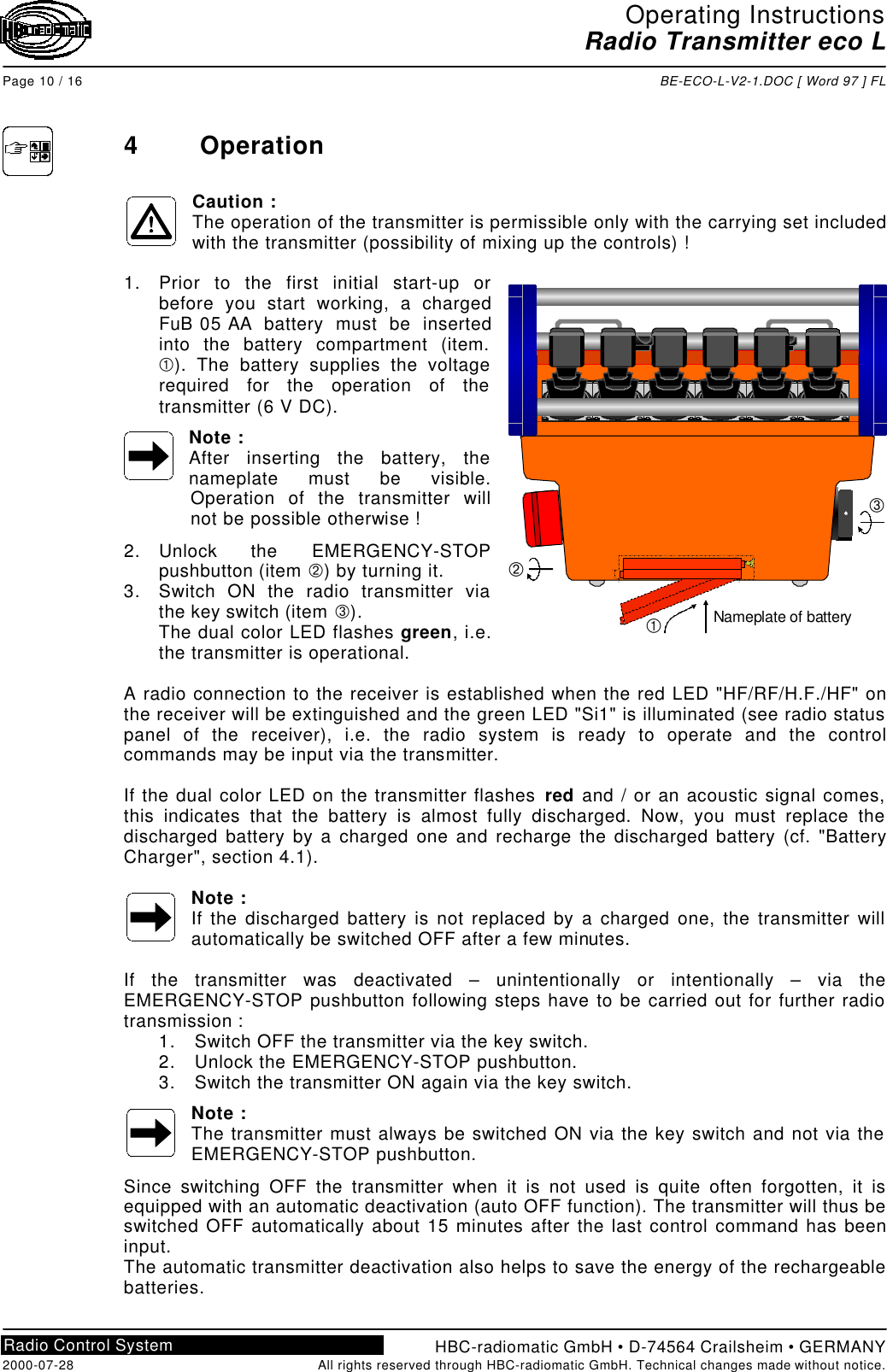 Operating InstructionsRadio Transmitter eco LPage 10 / 16 BE-ECO-L-V2-1.DOC [ Word 97 ] FLHBC-radiomatic GmbH • D-74564 Crailsheim • GERMANY2000-07-28 All rights reserved through HBC-radiomatic GmbH. Technical changes made without notice.Radio Control System4OperationCaution :The operation of the transmitter is permissible only with the carrying set includedwith the transmitter (possibility of mixing up the controls) !1. Prior to the first initial start-up orbefore you start working, a chargedFuB 05 AA battery must be insertedinto the battery compartment (item.À). The battery supplies the voltagerequired for the operation of thetransmitter (6 V DC).Note :After inserting the battery, thenameplate must be visible.Operation of the transmitter willnot be possible otherwise !2. Unlock the EMERGENCY-STOPpushbutton (item Á) by turning it.3. Switch ON the radio transmitter viathe key switch (item Â).The dual color LED flashes green, i.e.the transmitter is operational.A radio connection to the receiver is established when the red LED &quot;HF/RF/H.F./HF&quot; onthe receiver will be extinguished and the green LED &quot;Si1&quot; is illuminated (see radio statuspanel of the receiver), i.e. the radio system is ready to operate and the controlcommands may be input via the transmitter.If the dual color LED on the transmitter flashes red and / or an acoustic signal comes,this indicates that the battery is almost fully discharged. Now, you must replace thedischarged battery by a charged one and recharge the discharged battery (cf. &quot;BatteryCharger&quot;, section 4.1).Note :If the discharged battery is not replaced by a charged one, the transmitter willautomatically be switched OFF after a few minutes.If the transmitter was deactivated – unintentionally or intentionally – via theEMERGENCY-STOP pushbutton following steps have to be carried out for further radiotransmission :1. Switch OFF the transmitter via the key switch.2. Unlock the EMERGENCY-STOP pushbutton.3. Switch the transmitter ON again via the key switch.Note :The transmitter must always be switched ON via the key switch and not via theEMERGENCY-STOP pushbutton.Since switching OFF the transmitter when it is not used is quite often forgotten, it isequipped with an automatic deactivation (auto OFF function). The transmitter will thus beswitched OFF automatically about 15 minutes after the last control command has beeninput.The automatic transmitter deactivation also helps to save the energy of the rechargeablebatteries.ÁÂNameplate of batteryÀ