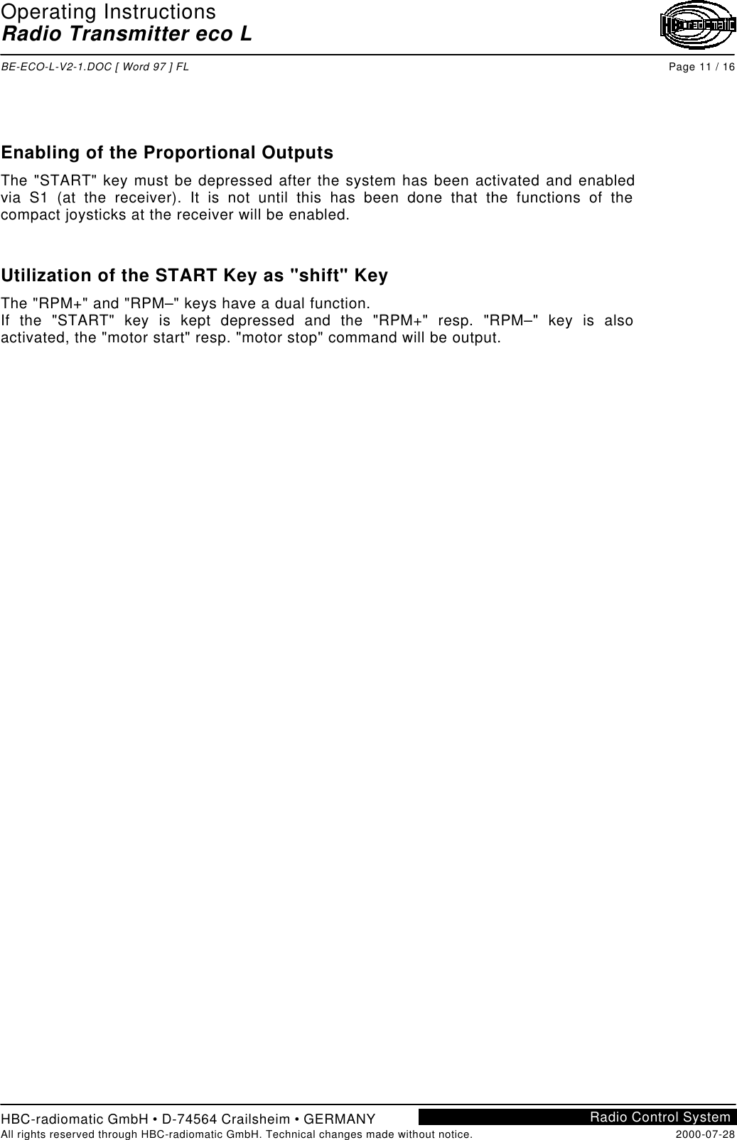 Operating InstructionsRadio Transmitter eco LBE-ECO-L-V2-1.DOC [ Word 97 ] FL Page 11 / 16HBC-radiomatic GmbH • D-74564 Crailsheim • GERMANYAll rights reserved through HBC-radiomatic GmbH. Technical changes made without notice. 2000-07-28Radio Control SystemEnabling of the Proportional OutputsThe &quot;START&quot; key must be depressed after the system has been activated and enabledvia S1 (at the receiver). It is not until this has been done that the functions of thecompact joysticks at the receiver will be enabled.Utilization of the START Key as &quot;shift&quot; KeyThe &quot;RPM+&quot; and &quot;RPM–&quot; keys have a dual function.If the &quot;START&quot; key is kept depressed and the &quot;RPM+&quot; resp. &quot;RPM–&quot; key is alsoactivated, the &quot;motor start&quot; resp. &quot;motor stop&quot; command will be output.