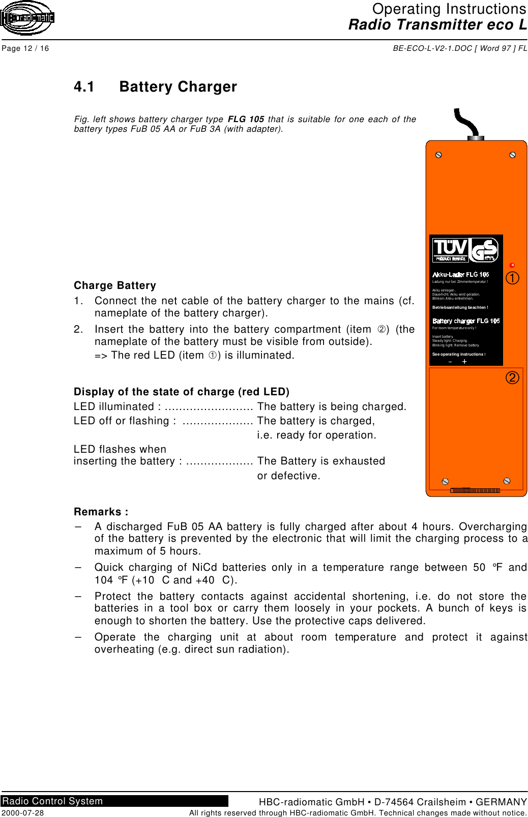 Operating InstructionsRadio Transmitter eco LPage 12 / 16 BE-ECO-L-V2-1.DOC [ Word 97 ] FLHBC-radiomatic GmbH • D-74564 Crailsheim • GERMANY2000-07-28 All rights reserved through HBC-radiomatic GmbH. Technical changes made without notice.Radio Control System4.1 Battery ChargerFig. left shows battery charger type FLG 105 that is suitable for one each of thebattery types FuB 05 AA or FuB 3A (with adapter).Charge Battery1. Connect the net cable of the battery charger to the mains (cf.nameplate of the battery charger).2. Insert the battery into the battery compartment (item Á) (thenameplate of the battery must be visible from outside).=&gt; The red LED (item À) is illuminated.Display of the state of charge (red LED)LED illuminated : ......................... The battery is being charged.LED off or flashing :  .................... The battery is charged, i.e. ready for operation.LED flashes wheninserting the battery : ................... The Battery is exhausted or defective.Remarks :- A discharged FuB 05 AA battery is fully charged after about 4 hours. Overchargingof the battery is prevented by the electronic that will limit the charging process to amaximum of 5 hours.- Quick charging of NiCd batteries only in a temperature range between 50 °F and104 °F (+10  C and +40  C).- Protect the battery contacts against accidental shortening, i.e. do not store thebatteries in a tool box or carry them loosely in your pockets. A bunch of keys isenough to shorten the battery. Use the protective caps delivered.- Operate the charging unit at about room temperature and protect it againstoverheating (e.g. direct sun radiation).++LadungnurbeiZimmertemperatur!Akkueinlegen.Dauerlicht:Akkuwirdgeladen.Blinken:Akkuentnehmen.                   Betriebsanleitung beachten!For roomtemperatureonly!Insertbattery.Steadylight:Charging.Blinkinglight:Removebattery.                     !See operating instructionsÁÀ