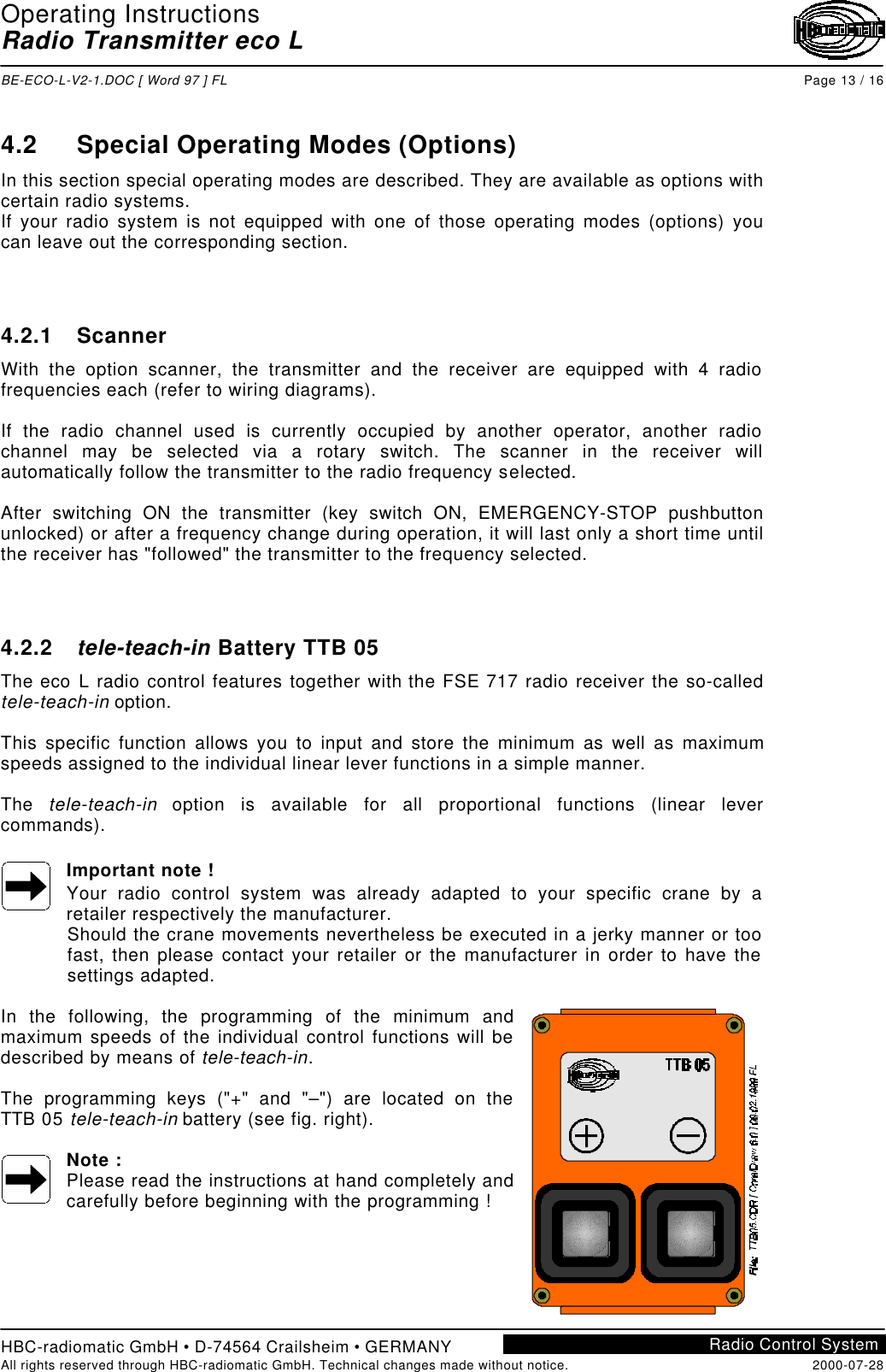 Operating InstructionsRadio Transmitter eco LBE-ECO-L-V2-1.DOC [ Word 97 ] FL Page 13 / 16HBC-radiomatic GmbH • D-74564 Crailsheim • GERMANYAll rights reserved through HBC-radiomatic GmbH. Technical changes made without notice. 2000-07-28Radio Control System4.2 Special Operating Modes (Options)In this section special operating modes are described. They are available as options withcertain radio systems.If your radio system is not equipped with one of those operating modes (options) youcan leave out the corresponding section.4.2.1 ScannerWith the option scanner, the transmitter and the receiver are equipped with 4 radiofrequencies each (refer to wiring diagrams).If the radio channel used is currently occupied by another operator, another radiochannel may be selected via a rotary switch. The scanner in the receiver willautomatically follow the transmitter to the radio frequency selected.After switching ON the transmitter (key switch ON, EMERGENCY-STOP pushbuttonunlocked) or after a frequency change during operation, it will last only a short time untilthe receiver has &quot;followed&quot; the transmitter to the frequency selected.4.2.2 tele-teach-in Battery TTB 05The eco L radio control features together with the FSE 717 radio receiver the so-calledtele-teach-in option.This specific function allows you to input and store the minimum as well as maximumspeeds assigned to the individual linear lever functions in a simple manner.The  tele-teach-in option is available for all proportional functions (linear levercommands).Important note !Your radio control system was already adapted to your specific crane by aretailer respectively the manufacturer.Should the crane movements nevertheless be executed in a jerky manner or toofast, then please contact your retailer or the manufacturer in order to have thesettings adapted.In the following, the programming of the minimum andmaximum speeds of the individual control functions will bedescribed by means of tele-teach-in.The programming keys (&quot;+&quot; and &quot;–&quot;) are located on theTTB 05 tele-teach-in battery (see fig. right).Note :Please read the instructions at hand completely andcarefully before beginning with the programming !