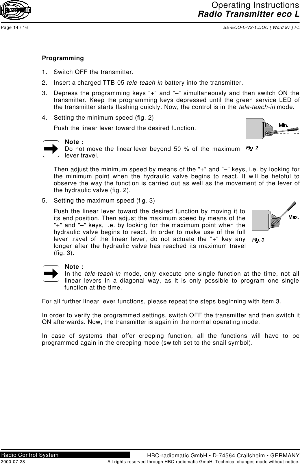 Operating InstructionsRadio Transmitter eco LPage 14 / 16 BE-ECO-L-V2-1.DOC [ Word 97 ] FLHBC-radiomatic GmbH • D-74564 Crailsheim • GERMANY2000-07-28 All rights reserved through HBC-radiomatic GmbH. Technical changes made without notice.Radio Control SystemProgramming1. Switch OFF the transmitter.2. Insert a charged TTB 05 tele-teach-in battery into the transmitter.3. Depress the programming keys &quot;+&quot; and &quot;–&quot; simultaneously and then switch ON thetransmitter. Keep the programming keys depressed until the green service LED ofthe transmitter starts flashing quickly. Now, the control is in the tele-teach-in mode.4. Setting the minimum speed (fig. 2)Push the linear lever toward the desired function.Note :Do not move the linear lever beyond 50 % of the maximumlever travel.Then adjust the minimum speed by means of the &quot;+&quot; and &quot;–&quot; keys, i.e. by looking forthe minimum point when the hydraulic valve begins to react. It will be helpful toobserve the way the function is carried out as well as the movement of the lever ofthe hydraulic valve (fig. 2).5. Setting the maximum speed (fig. 3)Push the linear lever toward the desired function by moving it toits end position. Then adjust the maximum speed by means of the&quot;+&quot; and &quot;–&quot; keys, i.e. by looking for the maximum point when thehydraulic valve begins to react. In order to make use of the fulllever travel of the linear lever, do not actuate the &quot;+&quot; key anylonger after the hydraulic valve has reached its maximum travel(fig. 3).Note :In the tele-teach-in mode, only execute one single function at the time, not alllinear levers in a diagonal way, as it is only possible to program one singlefunction at the time.For all further linear lever functions, please repeat the steps beginning with item 3.In order to verify the programmed settings, switch OFF the transmitter and then switch itON afterwards. Now, the transmitter is again in the normal operating mode.In case of systems that offer creeping function, all the functions will have to beprogrammed again in the creeping mode (switch set to the snail symbol).