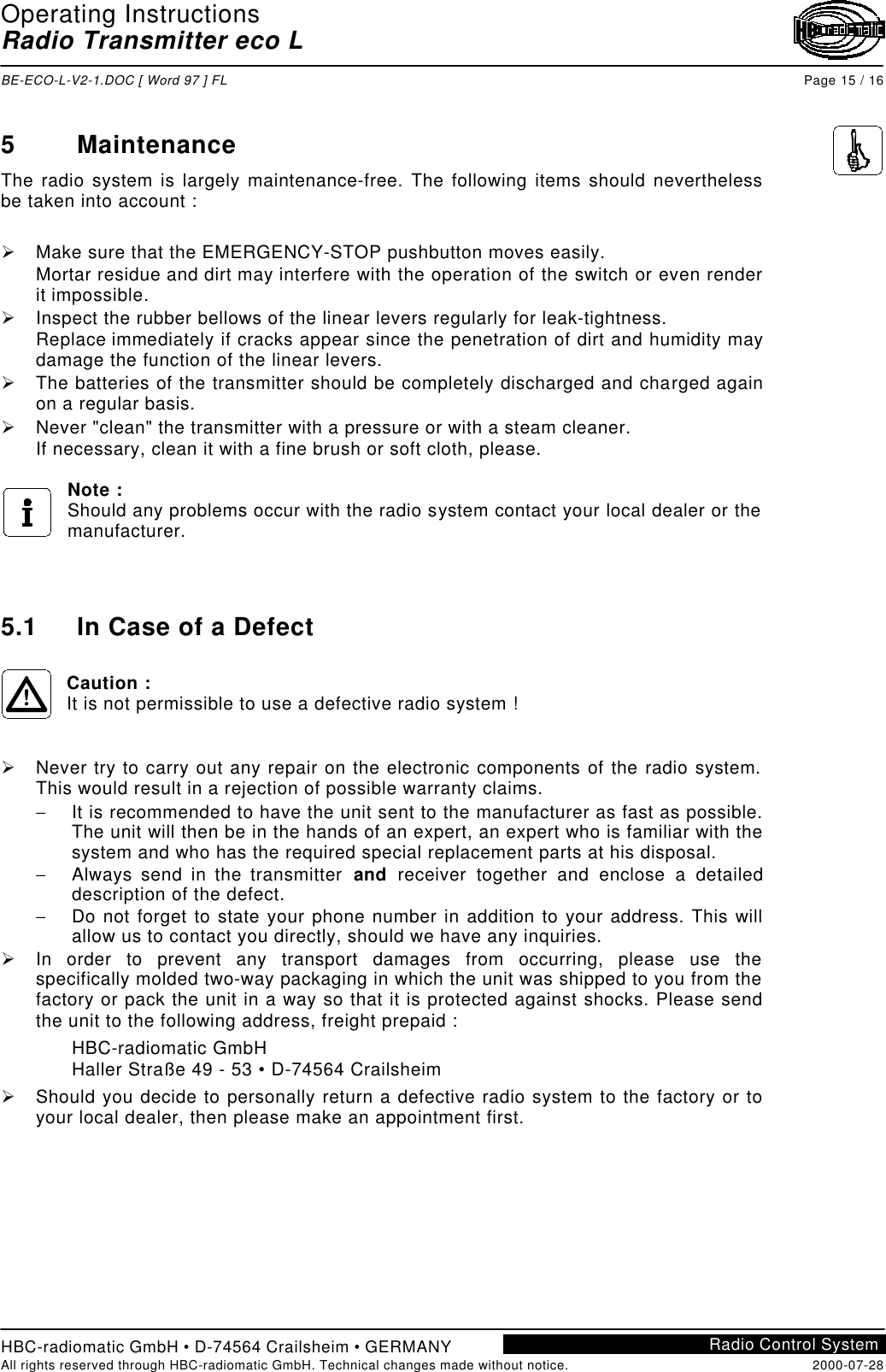 Operating InstructionsRadio Transmitter eco LBE-ECO-L-V2-1.DOC [ Word 97 ] FL Page 15 / 16HBC-radiomatic GmbH • D-74564 Crailsheim • GERMANYAll rights reserved through HBC-radiomatic GmbH. Technical changes made without notice. 2000-07-28Radio Control System5MaintenanceThe radio system is largely maintenance-free. The following items should neverthelessbe taken into account :Ø Make sure that the EMERGENCY-STOP pushbutton moves easily.Mortar residue and dirt may interfere with the operation of the switch or even renderit impossible.Ø Inspect the rubber bellows of the linear levers regularly for leak-tightness.Replace immediately if cracks appear since the penetration of dirt and humidity maydamage the function of the linear levers.Ø The batteries of the transmitter should be completely discharged and charged againon a regular basis.Ø Never &quot;clean&quot; the transmitter with a pressure or with a steam cleaner.If necessary, clean it with a fine brush or soft cloth, please.Note :Should any problems occur with the radio system contact your local dealer or themanufacturer.5.1 In Case of a DefectCaution :It is not permissible to use a defective radio system !Ø Never try to carry out any repair on the electronic components of the radio system.This would result in a rejection of possible warranty claims.− It is recommended to have the unit sent to the manufacturer as fast as possible.The unit will then be in the hands of an expert, an expert who is familiar with thesystem and who has the required special replacement parts at his disposal.− Always send in the transmitter and receiver together and enclose a detaileddescription of the defect.− Do not forget to state your phone number in addition to your address. This willallow us to contact you directly, should we have any inquiries.Ø In order to prevent any transport damages from occurring, please use thespecifically molded two-way packaging in which the unit was shipped to you from thefactory or pack the unit in a way so that it is protected against shocks. Please sendthe unit to the following address, freight prepaid :HBC-radiomatic GmbHHaller Straße 49 - 53 • D-74564 CrailsheimØ Should you decide to personally return a defective radio system to the factory or toyour local dealer, then please make an appointment first.