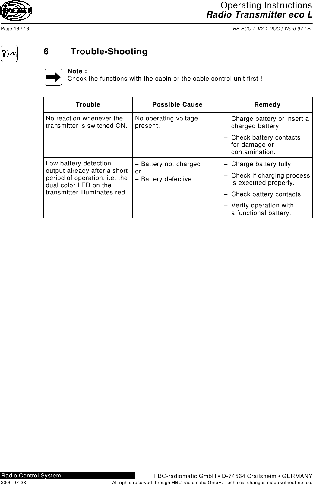 Operating InstructionsRadio Transmitter eco LPage 16 / 16 BE-ECO-L-V2-1.DOC [ Word 97 ] FLHBC-radiomatic GmbH • D-74564 Crailsheim • GERMANY2000-07-28 All rights reserved through HBC-radiomatic GmbH. Technical changes made without notice.Radio Control System6Trouble-ShootingNote :Check the functions with the cabin or the cable control unit first !Trouble Possible Cause RemedyNo reaction whenever thetransmitter is switched ON. No operating voltagepresent. − Charge battery or insert acharged battery.− Check battery contactsfor damage orcontamination.Low battery detectionoutput already after a shortperiod of operation, i.e. thedual color LED on thetransmitter illuminates red− Battery not chargedor− Battery defective− Charge battery fully.− Check if charging processis executed properly.− Check battery contacts.− Verify operation witha functional battery.