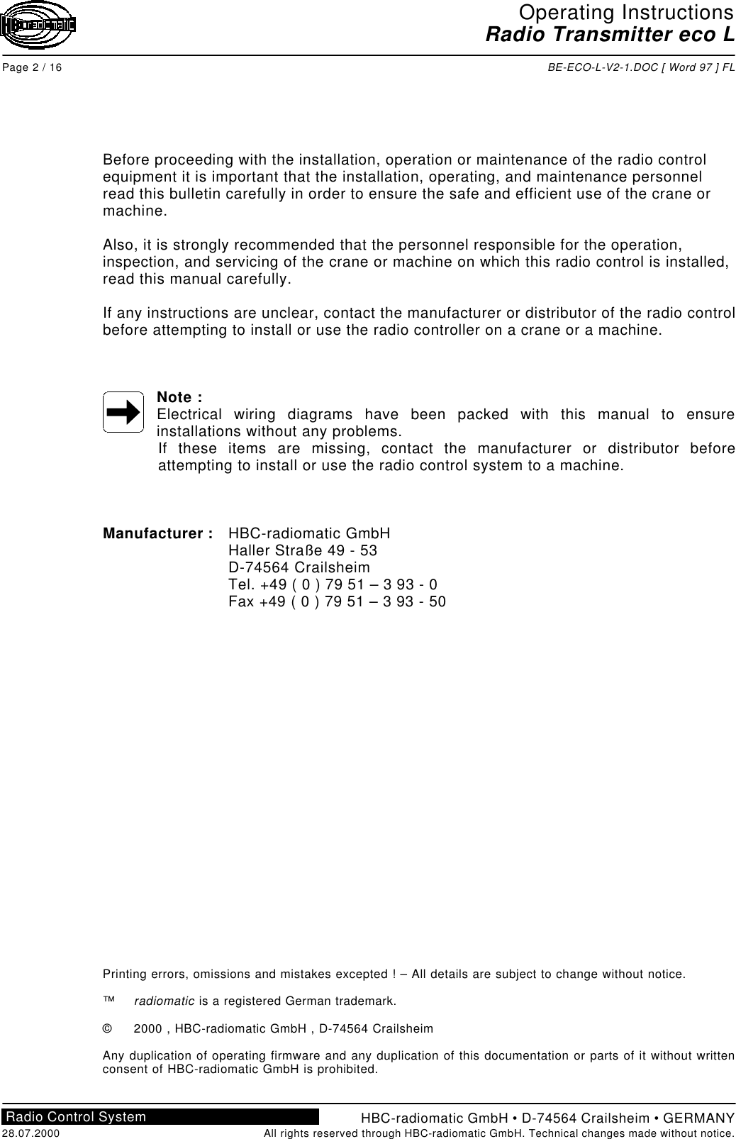 Operating InstructionsRadio Transmitter eco LPage 2 / 16 BE-ECO-L-V2-1.DOC [ Word 97 ] FLHBC-radiomatic GmbH • D-74564 Crailsheim • GERMANY28.07.2000 All rights reserved through HBC-radiomatic GmbH. Technical changes made without notice.Radio Control SystemBefore proceeding with the installation, operation or maintenance of the radio controlequipment it is important that the installation, operating, and maintenance personnelread this bulletin carefully in order to ensure the safe and efficient use of the crane ormachine.Also, it is strongly recommended that the personnel responsible for the operation,inspection, and servicing of the crane or machine on which this radio control is installed,read this manual carefully.If any instructions are unclear, contact the manufacturer or distributor of the radio controlbefore attempting to install or use the radio controller on a crane or a machine.Note :Electrical wiring diagrams have been packed with this manual to ensureinstallations without any problems.If these items are missing, contact the manufacturer or distributor beforeattempting to install or use the radio control system to a machine.Manufacturer : HBC-radiomatic GmbHHaller Straße 49 - 53D-74564 CrailsheimTel. +49 ( 0 ) 79 51 – 3 93 - 0Fax +49 ( 0 ) 79 51 – 3 93 - 50Printing errors, omissions and mistakes excepted ! – All details are subject to change without notice.™radiomatic is a registered German trademark.©2000 , HBC-radiomatic GmbH , D-74564 CrailsheimAny duplication of operating firmware and any duplication of this documentation or parts of it without writtenconsent of HBC-radiomatic GmbH is prohibited.