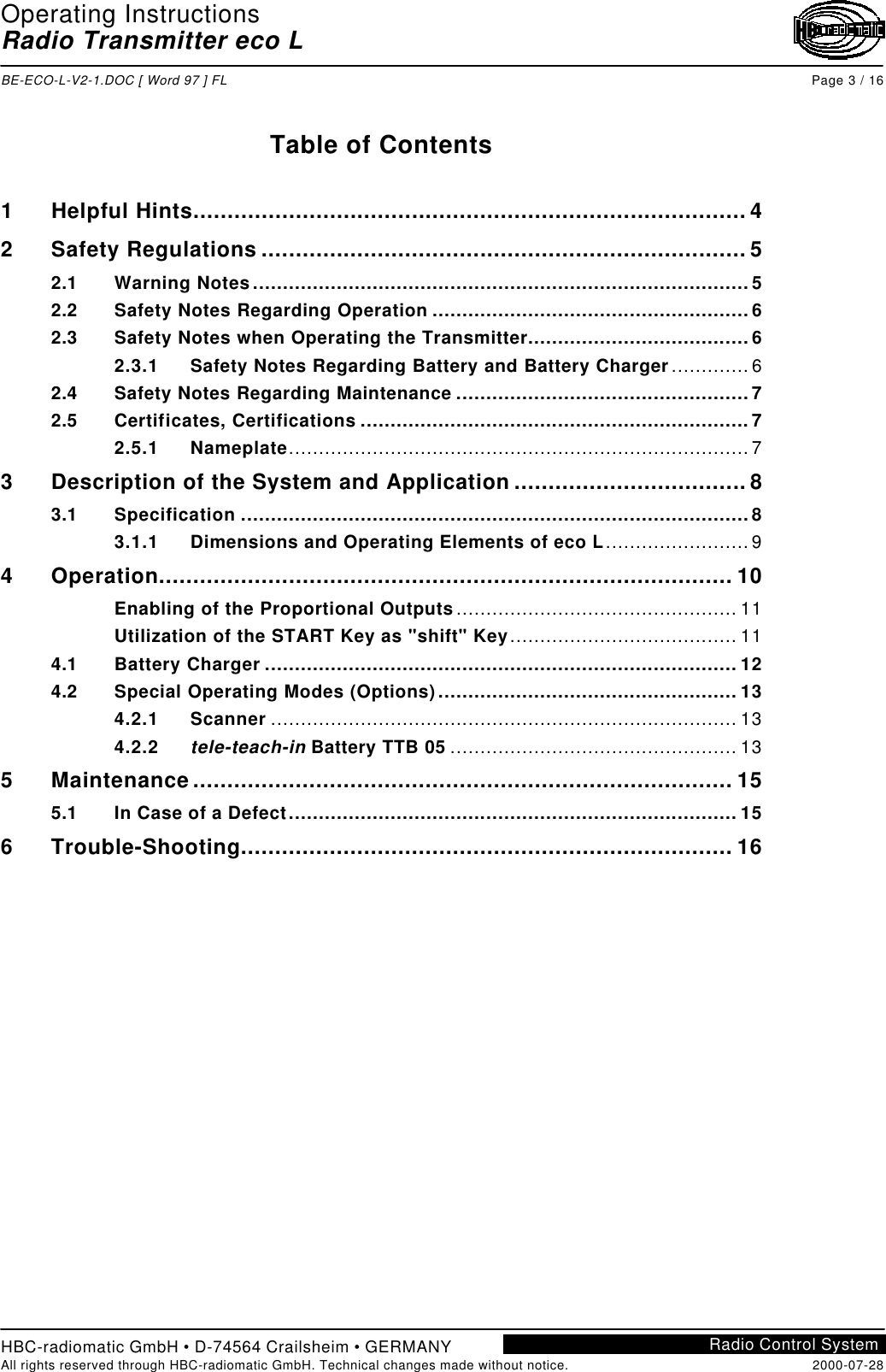 Operating InstructionsRadio Transmitter eco LBE-ECO-L-V2-1.DOC [ Word 97 ] FL Page 3 / 16HBC-radiomatic GmbH • D-74564 Crailsheim • GERMANYAll rights reserved through HBC-radiomatic GmbH. Technical changes made without notice. 2000-07-28Radio Control SystemTable of Contents1Helpful Hints.................................................................................42Safety Regulations .......................................................................52.1 Warning Notes...................................................................................52.2 Safety Notes Regarding Operation .....................................................62.3 Safety Notes when Operating the Transmitter.....................................62.3.1 Safety Notes Regarding Battery and Battery Charger.............62.4 Safety Notes Regarding Maintenance .................................................72.5 Certificates, Certifications .................................................................72.5.1 Nameplate.............................................................................73Description of the System and Application ..................................83.1 Specification .....................................................................................83.1.1 Dimensions and Operating Elements of eco L........................94Operation.................................................................................... 10Enabling of the Proportional Outputs............................................... 11Utilization of the START Key as &quot;shift&quot; Key...................................... 114.1 Battery Charger ............................................................................... 124.2 Special Operating Modes (Options).................................................. 134.2.1 Scanner .............................................................................. 134.2.2 tele-teach-in Battery TTB 05 ................................................ 135Maintenance............................................................................... 155.1 In Case of a Defect........................................................................... 156Trouble-Shooting........................................................................ 16