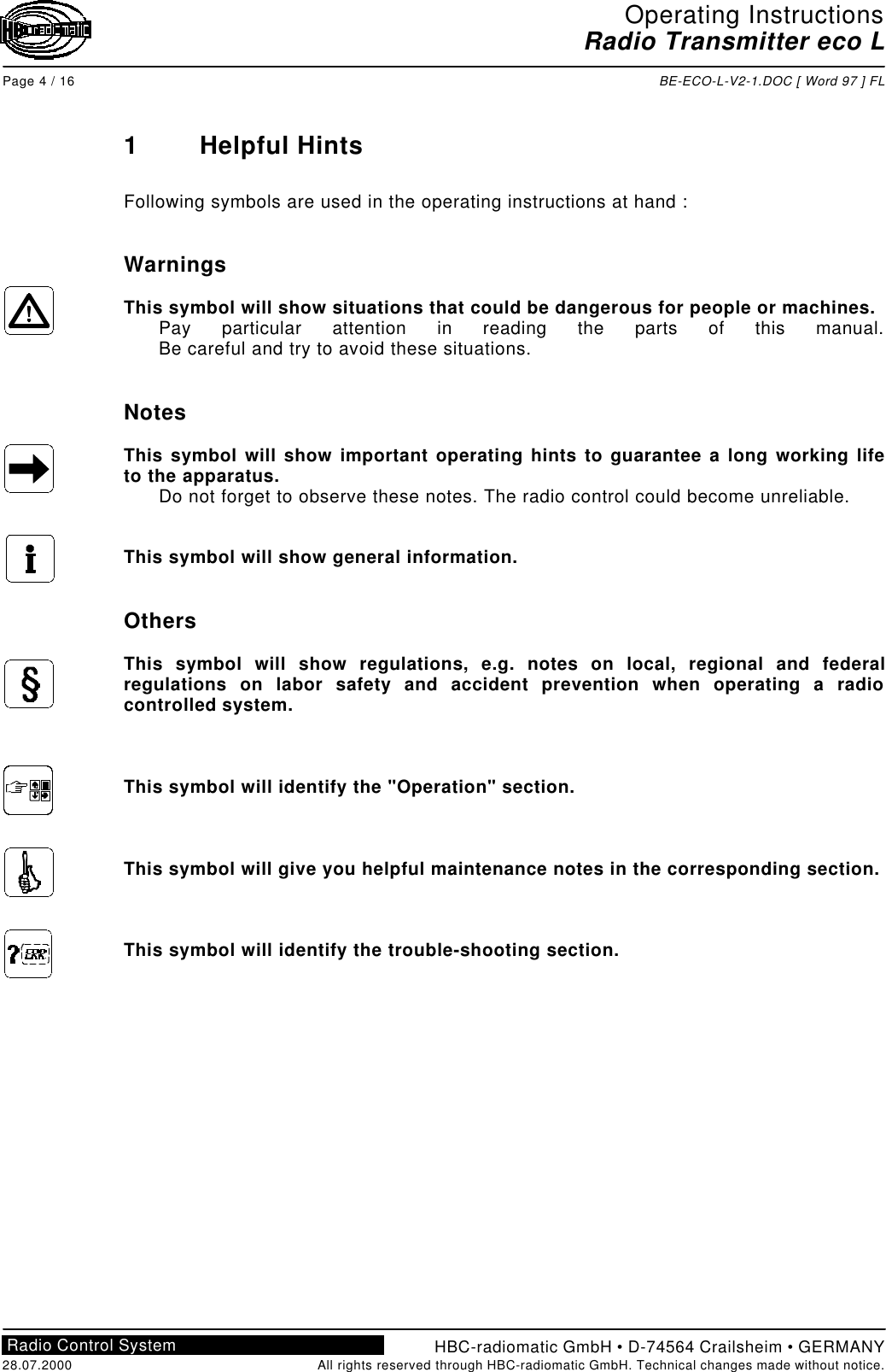 Operating InstructionsRadio Transmitter eco LPage 4 / 16 BE-ECO-L-V2-1.DOC [ Word 97 ] FLHBC-radiomatic GmbH • D-74564 Crailsheim • GERMANY28.07.2000 All rights reserved through HBC-radiomatic GmbH. Technical changes made without notice.Radio Control System1Helpful HintsFollowing symbols are used in the operating instructions at hand :WarningsThis symbol will show situations that could be dangerous for people or machines.Pay particular attention in reading the parts of this manual.Be careful and try to avoid these situations.NotesThis symbol will show important operating hints to guarantee a long working lifeto the apparatus.Do not forget to observe these notes. The radio control could become unreliable.This symbol will show general information.OthersThis symbol will show regulations, e.g. notes on local, regional and federalregulations on labor safety and accident prevention when operating a radiocontrolled system.This symbol will identify the &quot;Operation&quot; section.This symbol will give you helpful maintenance notes in the corresponding section.This symbol will identify the trouble-shooting section.