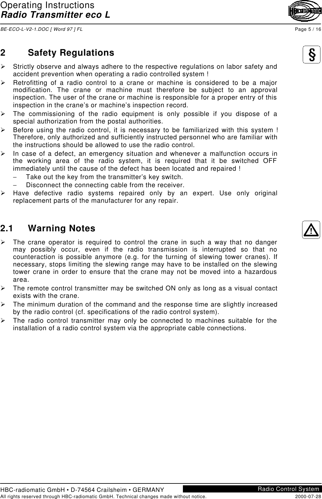 Operating InstructionsRadio Transmitter eco LBE-ECO-L-V2-1.DOC [ Word 97 ] FL Page 5 / 16HBC-radiomatic GmbH • D-74564 Crailsheim • GERMANYAll rights reserved through HBC-radiomatic GmbH. Technical changes made without notice. 2000-07-28Radio Control System2Safety RegulationsØ Strictly observe and always adhere to the respective regulations on labor safety andaccident prevention when operating a radio controlled system !Ø Retrofitting of a radio control to a crane or machine is considered to be a majormodification. The crane or machine must therefore be subject to an approvalinspection. The user of the crane or machine is responsible for a proper entry of thisinspection in the crane’s or machine’s inspection record.Ø The commissioning of the radio equipment is only possible if you dispose of aspecial authorization from the postal authorities.Ø Before using the radio control, it is necessary to be familiarized with this system !Therefore, only authorized and sufficiently instructed personnel who are familiar withthe instructions should be allowed to use the radio control.Ø In case of a defect, an emergency situation and whenever a malfunction occurs inthe working area of the radio system, it is required that it be switched OFFimmediately until the cause of the defect has been located and repaired !− Take out the key from the transmitter’s key switch.− Disconnect the connecting cable from the receiver.Ø Have defective radio systems repaired only by an expert. Use only originalreplacement parts of the manufacturer for any repair.2.1 Warning NotesØ The crane operator is required to control the crane in such a way that no dangermay possibly occur, even if the radio transmission is interrupted so that nocounteraction is possible anymore (e.g. for the turning of slewing tower cranes). Ifnecessary, stops limiting the slewing range may have to be installed on the slewingtower crane in order to ensure that the crane may not be moved into a hazardousarea.Ø The remote control transmitter may be switched ON only as long as a visual contactexists with the crane.Ø The minimum duration of the command and the response time are slightly increasedby the radio control (cf. specifications of the radio control system).Ø The radio control transmitter may only be connected to machines suitable for theinstallation of a radio control system via the appropriate cable connections.