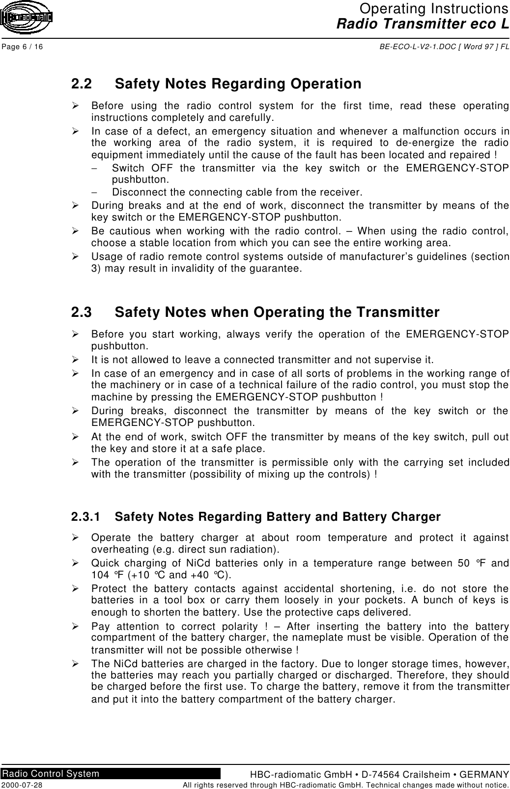 Operating InstructionsRadio Transmitter eco LPage 6 / 16 BE-ECO-L-V2-1.DOC [ Word 97 ] FLHBC-radiomatic GmbH • D-74564 Crailsheim • GERMANY2000-07-28 All rights reserved through HBC-radiomatic GmbH. Technical changes made without notice.Radio Control System2.2 Safety Notes Regarding OperationØ Before using the radio control system for the first time, read these operatinginstructions completely and carefully.Ø In case of a defect, an emergency situation and whenever a malfunction occurs inthe working area of the radio system, it is required to de-energize the radioequipment immediately until the cause of the fault has been located and repaired !− Switch OFF the transmitter via the key switch or the EMERGENCY-STOPpushbutton.− Disconnect the connecting cable from the receiver.Ø During breaks and at the end of work, disconnect the transmitter by means of thekey switch or the EMERGENCY-STOP pushbutton.Ø Be cautious when working with the radio control. – When using the radio control,choose a stable location from which you can see the entire working area.Ø Usage of radio remote control systems outside of manufacturer’s guidelines (section3) may result in invalidity of the guarantee.2.3 Safety Notes when Operating the TransmitterØ Before you start working, always verify the operation of the EMERGENCY-STOPpushbutton.Ø It is not allowed to leave a connected transmitter and not supervise it.Ø In case of an emergency and in case of all sorts of problems in the working range ofthe machinery or in case of a technical failure of the radio control, you must stop themachine by pressing the EMERGENCY-STOP pushbutton !Ø During breaks, disconnect the transmitter by means of the key switch or theEMERGENCY-STOP pushbutton.Ø At the end of work, switch OFF the transmitter by means of the key switch, pull outthe key and store it at a safe place.Ø The operation of the transmitter is permissible only with the carrying set includedwith the transmitter (possibility of mixing up the controls) !2.3.1 Safety Notes Regarding Battery and Battery ChargerØ Operate the battery charger at about room temperature and protect it againstoverheating (e.g. direct sun radiation).Ø Quick charging of NiCd batteries only in a temperature range between 50 °F and104 °F (+10 °C and +40 °C).Ø Protect the battery contacts against accidental shortening, i.e. do not store thebatteries in a tool box or carry them loosely in your pockets. A bunch of keys isenough to shorten the battery. Use the protective caps delivered.Ø Pay attention to correct polarity ! – After inserting the battery into the batterycompartment of the battery charger, the nameplate must be visible. Operation of thetransmitter will not be possible otherwise !Ø The NiCd batteries are charged in the factory. Due to longer storage times, however,the batteries may reach you partially charged or discharged. Therefore, they shouldbe charged before the first use. To charge the battery, remove it from the transmitterand put it into the battery compartment of the battery charger.