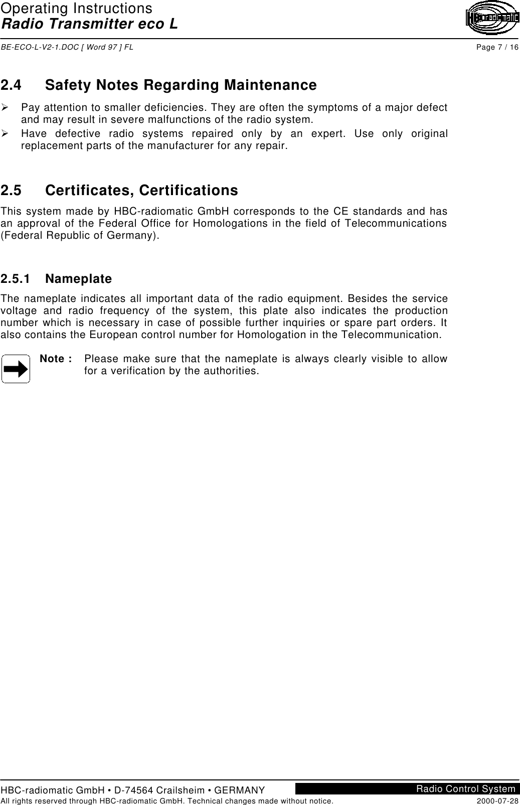 Operating InstructionsRadio Transmitter eco LBE-ECO-L-V2-1.DOC [ Word 97 ] FL Page 7 / 16HBC-radiomatic GmbH • D-74564 Crailsheim • GERMANYAll rights reserved through HBC-radiomatic GmbH. Technical changes made without notice. 2000-07-28Radio Control System2.4 Safety Notes Regarding MaintenanceØ Pay attention to smaller deficiencies. They are often the symptoms of a major defectand may result in severe malfunctions of the radio system.Ø Have defective radio systems repaired only by an expert. Use only originalreplacement parts of the manufacturer for any repair.2.5 Certificates, CertificationsThis system made by HBC-radiomatic GmbH corresponds to the CE standards and hasan approval of the Federal Office for Homologations in the field of Telecommunications(Federal Republic of Germany).2.5.1 NameplateThe nameplate indicates all important data of the radio equipment. Besides the servicevoltage and radio frequency of the system, this plate also indicates the productionnumber which is necessary in case of possible further inquiries or spare part orders. Italso contains the European control number for Homologation in the Telecommunication.Note : Please make sure that the nameplate is always clearly visible to allowfor a verification by the authorities.