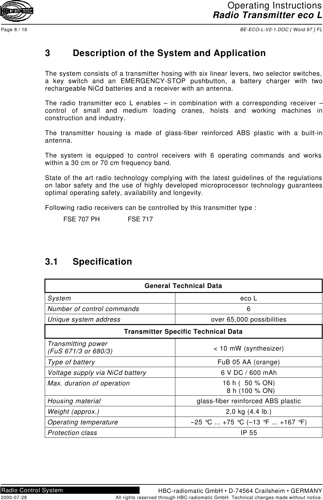 Operating InstructionsRadio Transmitter eco LPage 8 / 16 BE-ECO-L-V2-1.DOC [ Word 97 ] FLHBC-radiomatic GmbH • D-74564 Crailsheim • GERMANY2000-07-28 All rights reserved through HBC-radiomatic GmbH. Technical changes made without notice.Radio Control System3Description of the System and ApplicationThe system consists of a transmitter hosing with six linear levers, two selector switches,a key switch and an EMERGENCY-STOP pushbutton, a battery charger with tworechargeable NiCd batteries and a receiver with an antenna.The radio transmitter eco L enables – in combination with a corresponding receiver –control of small and medium loading cranes, hoists and working machines inconstruction and industry.The transmitter housing is made of glass-fiber reinforced ABS plastic with a built-inantenna.The system is equipped to control receivers with 6 operating commands and workswithin a 30 cm or 70 cm frequency band.State of the art radio technology complying with the latest guidelines of the regulationson labor safety and the use of highly developed microprocessor technology guaranteesoptimal operating safety, availability and longevity.Following radio receivers can be controlled by this transmitter type :FSE 707 PH FSE 7173.1 SpecificationGeneral Technical DataSystem eco LNumber of control commands 6Unique system address over 65,000 possibilitiesTransmitter Specific Technical DataTransmitting power(FuS 671/3 or 680/3) &lt; 10 mW (synthesizer)Type of battery FuB 05 AA (orange)Voltage supply via NiCd battery 6 V DC / 600 mAhMax. duration of operation 16 h (  50 % ON)  8 h (100 % ON)Housing material glass-fiber reinforced ABS plasticWeight (approx.) 2,0 kg (4.4 lb.)Operating temperature –25 °C ... +75 °C (–13 °F ... +167 °F)Protection class IP 55