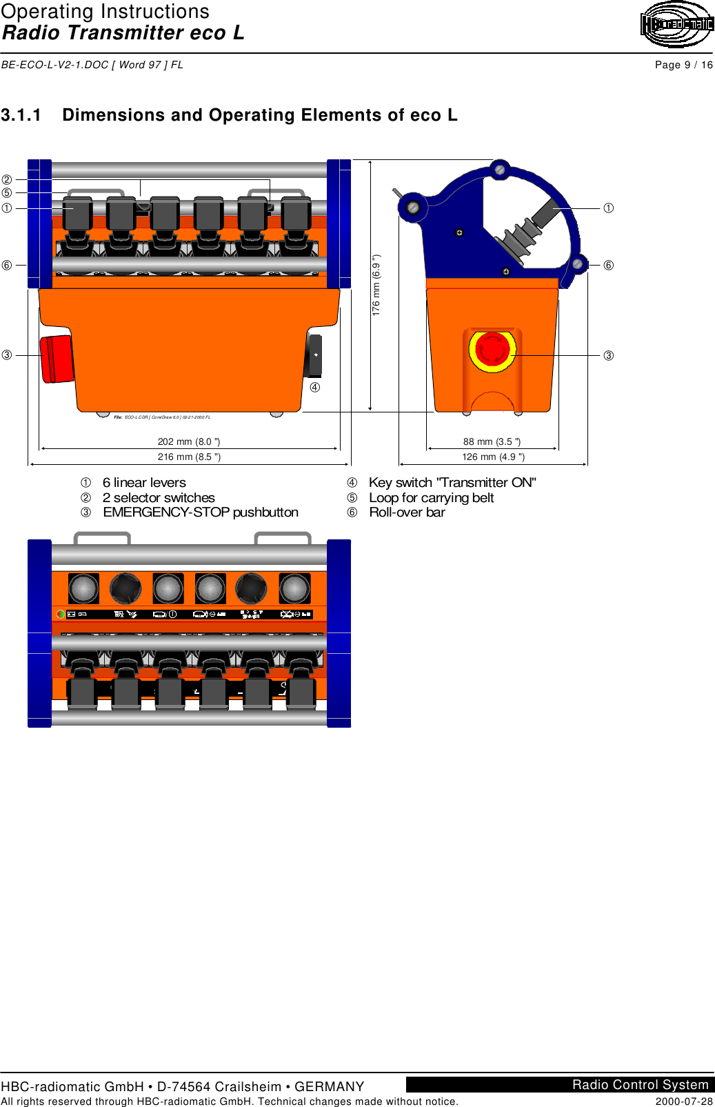 Operating InstructionsRadio Transmitter eco LBE-ECO-L-V2-1.DOC [ Word 97 ] FL Page 9 / 16HBC-radiomatic GmbH • D-74564 Crailsheim • GERMANYAll rights reserved through HBC-radiomatic GmbH. Technical changes made without notice. 2000-07-28Radio Control System3.1.1 Dimensions and Operating Elements of eco LFile:  ECO-L.CDR [ Corel Draw 6.0 ] 02-2 1-2 00 0 FL176 mm (6.9 &quot;)126 mm (4.9 &quot;)88 mm (3.5 &quot;)216 mm (8.5 &quot;)202 mm (8.0 &quot;)ÀÁÂ   6 linear levers   2 selector switches     pushbuttonEMERGENCY-STOPÃÄÅ   Key switch &quot;Transmitter ON&quot;   Loop for carrying belt   Roll-over barÀÂÅÁÀÂÄÅÃ