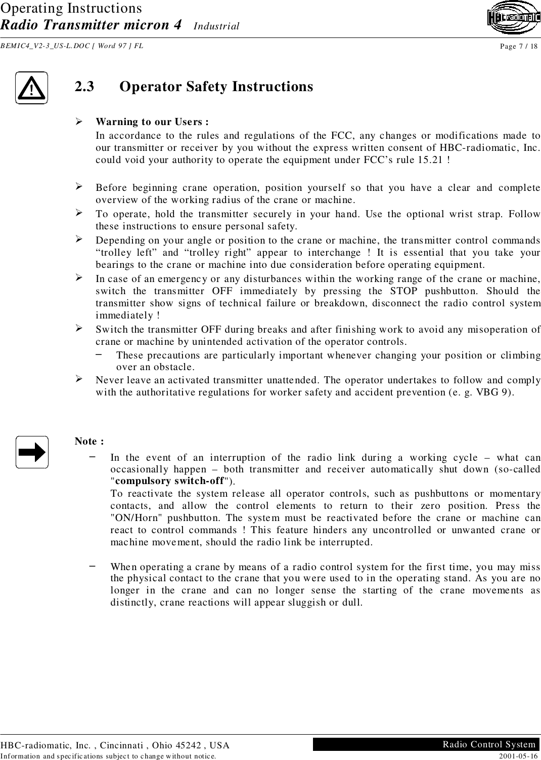 Operating InstructionsRadio Transmitter micron 4   IndustrialBEMIC4_V2-3_US-L.DOC [ Word 97 ] FL Page 7 / 18HBC-radiomatic, Inc. , Cincinnati , Ohio 45242 , USAInformation and specifications subject to change without notice. 2001-05-16Radio Control System2.3 Operator Safety Instructions! Warning to our Users :In accordance to the rules and regulations of the FCC, any changes or modifications made toour transmitter or receiver by you without the express written consent of HBC-radiomatic, Inc.could void your authority to operate the equipment under FCC’s rule 15.21 !! Before beginning crane operation, position yourself so that you have a clear and completeoverview of the working radius of the crane or machine.! To operate, hold the transmitter securely in your hand. Use the optional wrist strap. Followthese instructions to ensure personal safety.! Depending on your angle or position to the crane or machine, the transmitter control commands“trolley left” and “trolley right” appear to interchange ! It is essential that you take yourbearings to the crane or machine into due consideration before operating equipment.! In case of an emergency or any disturbances within the working range of the crane or machine,switch the transmitter OFF immediately by pressing the STOP pushbutton. Should thetransmitter show signs of technical failure or breakdown, disconnect the radio control systemimmediately !! Switch the transmitter OFF during breaks and after finishing work to avoid any misoperation ofcrane or machine by unintended activation of the operator controls.–  These precautions are particularly important whenever changing your position or climbingover an obstacle.! Never leave an activated transmitter unattended. The operator undertakes to follow and complywith the authoritative regulations for worker safety and accident prevention (e. g. VBG 9).Note :–  In the event of an interruption of the radio link during a working cycle – what canoccasionally happen – both transmitter and receiver automatically shut down (so-called&quot;compulsory switch-off&quot;).To reactivate the system release all operator controls, such as pushbuttons or momentarycontacts, and allow the control elements to return to their zero position. Press the&quot;ON/Horn&quot; pushbutton. The system must be reactivated before the crane or machine canreact to control commands ! This feature hinders any uncontrolled or unwanted crane ormachine movement, should the radio link be interrupted.–  When operating a crane by means of a radio control system for the first time, you may missthe physical contact to the crane that you were used to in the operating stand. As you are nolonger in the crane and can no longer sense the starting of the crane movements asdistinctly, crane reactions will appear sluggish or dull.