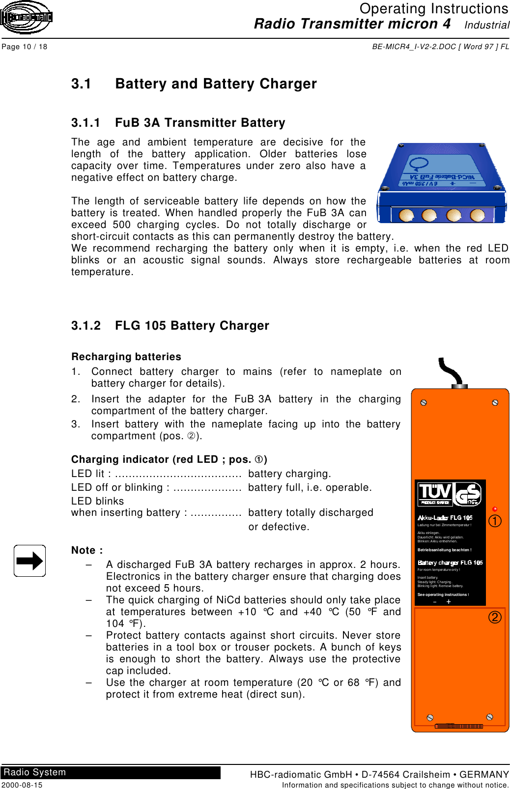 Operating InstructionsRadio Transmitter micron 4   IndustrialPage 10 / 18 BE-MICR4_I-V2-2.DOC [ Word 97 ] FLHBC-radiomatic GmbH • D-74564 Crailsheim • GERMANY2000-08-15 Information and specifications subject to change without notice.Radio System3.1 Battery and Battery Charger3.1.1 FuB 3A Transmitter BatteryThe age and ambient temperature are decisive for thelength of the battery application. Older batteries losecapacity over time. Temperatures under zero also have anegative effect on battery charge.The length of serviceable battery life depends on how thebattery is treated. When handled properly the FuB 3A canexceed 500 charging cycles. Do not totally discharge orshort-circuit contacts as this can permanently destroy the battery.We recommend recharging the battery only when it is empty, i.e. when the red LEDblinks or an acoustic signal sounds. Always store rechargeable batteries at roomtemperature.3.1.2 FLG 105 Battery ChargerRecharging batteries1. Connect battery charger to mains (refer to nameplate onbattery charger for details).2. Insert the adapter for the FuB 3A battery in the chargingcompartment of the battery charger.3. Insert battery with the nameplate facing up into the batterycompartment (pos. Á).Charging indicator (red LED ; pos. ÀÀ )LED lit : .....................................  battery charging.LED off or blinking : ....................  battery full, i.e. operable.LED blinkswhen inserting battery : ...............  battery totally discharged or defective.Note :– A discharged FuB 3A battery recharges in approx. 2 hours.Electronics in the battery charger ensure that charging doesnot exceed 5 hours.– The quick charging of NiCd batteries should only take placeat temperatures between +10 °C and +40 °C (50 °F and104 °F).– Protect battery contacts against short circuits. Never storebatteries in a tool box or trouser pockets. A bunch of keysis enough to short the battery. Always use the protectivecap included.– Use the charger at room temperature (20 °C or 68 °F) andprotect it from extreme heat (direct sun).++LadungnurbeiZimmertemperatur!Akkueinlegen.Dauerlicht:Akkuwirdgeladen.Blinken:Akkuentnehmen.                   Betriebsanleitung beachten!For roomtemperatureonly!Insertbattery.Steadylight:Charging.Blinkinglight:Removebattery.                     !See operating instructionsÁÀ