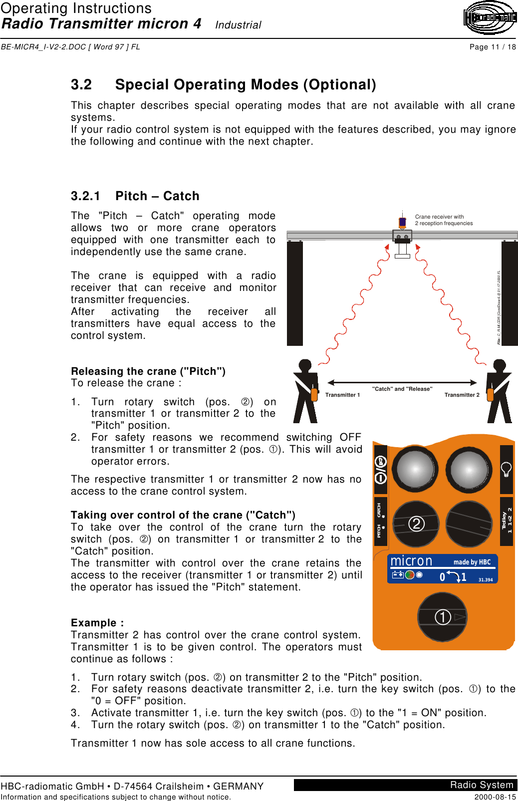 Operating InstructionsRadio Transmitter micron 4   IndustrialBE-MICR4_I-V2-2.DOC [ Word 97 ] FL Page 11 / 18HBC-radiomatic GmbH • D-74564 Crailsheim • GERMANYInformation and specifications subject to change without notice. 2000-08-15Radio System3.2 Special Operating Modes (Optional)This chapter describes special operating modes that are not available with all cranesystems.If your radio control system is not equipped with the features described, you may ignorethe following and continue with the next chapter.3.2.1 Pitch – CatchThe &quot;Pitch – Catch&quot; operating modeallows two or more crane operatorsequipped with one transmitter each toindependently use the same crane.The crane is equipped with a radioreceiver that can receive and monitortransmitter frequencies.After activating the receiver alltransmitters have equal access to thecontrol system.Releasing the crane (&quot;Pitch&quot;)To release the crane :1. Turn rotary switch (pos. Á) ontransmitter 1 or transmitter 2 to the&quot;Pitch&quot; position.2. For safety reasons we recommend switching OFFtransmitter 1 or transmitter 2 (pos. À). This will avoidoperator errors.The respective transmitter 1 or transmitter 2 now has noaccess to the crane control system.Taking over control of the crane (&quot;Catch&quot;)To take over the control of the crane turn the rotaryswitch (pos. Á) on transmitter 1 or transmitter 2 to the&quot;Catch&quot; position.The transmitter with control over the crane retains theaccess to the receiver (transmitter 1 or transmitter 2) untilthe operator has issued the &quot;Pitch&quot; statement.Example :Transmitter 2 has control over the crane control system.Transmitter 1 is to be given control. The operators mustcontinue as follows :1. Turn rotary switch (pos. Á) on transmitter 2 to the &quot;Pitch&quot; position.2. For safety reasons deactivate transmitter 2, i.e. turn the key switch (pos. À) to the&quot;0 = OFF&quot; position.3. Activate transmitter 1, i.e. turn the key switch (pos. À) to the &quot;1 = ON&quot; position.4. Turn the rotary switch (pos. Á) on transmitter 1 to the &quot;Catch&quot; position.Transmitter 1 now has sole access to all crane functions.Crane receiver with2 reception frequenciesFile:  C_R-MI.CDR [CorelDraw 6.0] 01-17-2000 FL&quot;Catch&quot; and &quot;Release&quot;Transmitter 1 Transmitter 2micron made by HBC0 1 31.394PITCH      CATCHTrolley1   1+2   2ÁÀ