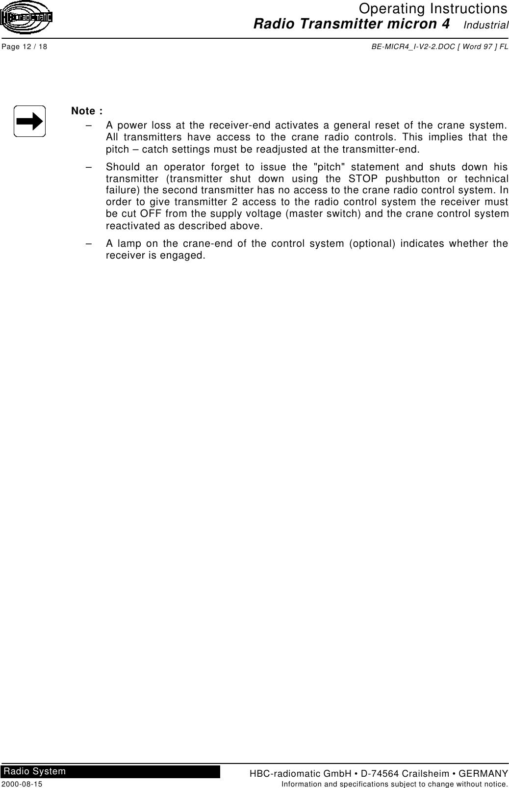 Operating InstructionsRadio Transmitter micron 4   IndustrialPage 12 / 18 BE-MICR4_I-V2-2.DOC [ Word 97 ] FLHBC-radiomatic GmbH • D-74564 Crailsheim • GERMANY2000-08-15 Information and specifications subject to change without notice.Radio SystemNote :– A power loss at the receiver-end activates a general reset of the crane system.All transmitters have access to the crane radio controls. This implies that thepitch – catch settings must be readjusted at the transmitter-end.– Should an operator forget to issue the &quot;pitch&quot; statement and shuts down histransmitter (transmitter shut down using the STOP pushbutton or technicalfailure) the second transmitter has no access to the crane radio control system. Inorder to give transmitter 2 access to the radio control system the receiver mustbe cut OFF from the supply voltage (master switch) and the crane control systemreactivated as described above.– A lamp on the crane-end of the control system (optional) indicates whether thereceiver is engaged.