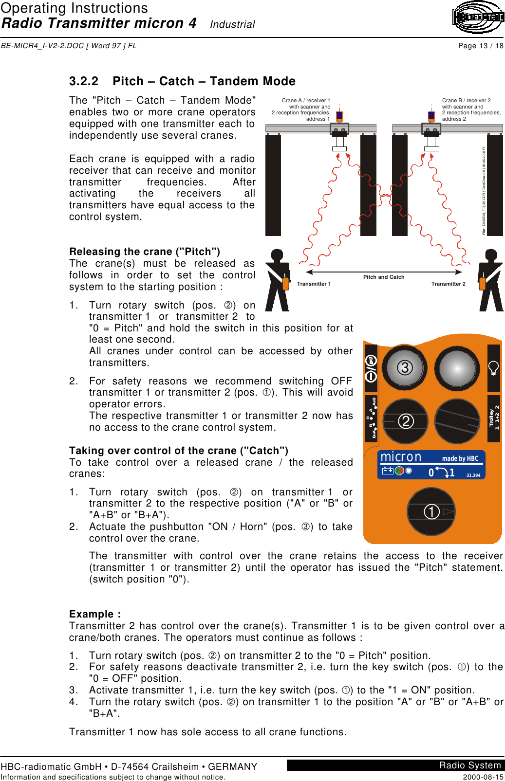 Operating InstructionsRadio Transmitter micron 4   IndustrialBE-MICR4_I-V2-2.DOC [ Word 97 ] FL Page 13 / 18HBC-radiomatic GmbH • D-74564 Crailsheim • GERMANYInformation and specifications subject to change without notice. 2000-08-15Radio System3.2.2 Pitch – Catch – Tandem ModeThe &quot;Pitch – Catch – Tandem Mode&quot;enables two or more crane operatorsequipped with one transmitter each toindependently use several cranes.Each crane is equipped with a radioreceiver that can receive and monitortransmitter frequencies. Afteractivating the receivers alltransmitters have equal access to thecontrol system.Releasing the crane (&quot;Pitch&quot;)The crane(s) must be released asfollows in order to set the controlsystem to the starting position :1. Turn rotary switch (pos. Á) ontransmitter 1 or transmitter 2 to&quot;0 = Pitch&quot; and hold the switch in this position for atleast one second.All cranes under control can be accessed by othertransmitters.2. For safety reasons we recommend switching OFFtransmitter 1 or transmitter 2 (pos. À). This will avoidoperator errors.The respective transmitter 1 or transmitter 2 now hasno access to the crane control system.Taking over control of the crane (&quot;Catch&quot;)To take control over a released crane / the releasedcranes:1. Turn rotary switch (pos. Á) on transmitter 1 ortransmitter 2 to the respective position (&quot;A&quot; or &quot;B&quot; or&quot;A+B&quot; or &quot;B+A&quot;).2. Actuate the pushbutton &quot;ON / Horn&quot; (pos. Â) to takecontrol over the crane.The transmitter with control over the crane retains the access to the receiver(transmitter 1 or transmitter 2) until the operator has issued the &quot;Pitch&quot; statement.(switch position &quot;0&quot;).Example :Transmitter 2 has control over the crane(s). Transmitter 1 is to be given control over acrane/both cranes. The operators must continue as follows :1. Turn rotary switch (pos. Á) on transmitter 2 to the &quot;0 = Pitch&quot; position.2. For safety reasons deactivate transmitter 2, i.e. turn the key switch (pos. À) to the&quot;0 = OFF&quot; position.3. Activate transmitter 1, i.e. turn the key switch (pos. À) to the &quot;1 = ON&quot; position.4. Turn the rotary switch (pos. Á) on transmitter 1 to the position &quot;A&quot; or &quot;B&quot; or &quot;A+B&quot; or&quot;B+A&quot;.Transmitter 1 now has sole access to all crane functions.Crane B / receiver 2with scanner and2 reception frequencies,address 2Crane A / receiver 1with scanner and 2 reception frequencies,address 1File:  TANDEM_F-Ü_MI.CDR [ CorelDraw 8.0 ] 06-06-2000 FLTransmitter 2Pitch and CatchTransmitter 1micron made by HBC0 1 31.3940B          AB+A                    A+BTrolley1   1+2   2ÁÀÂ