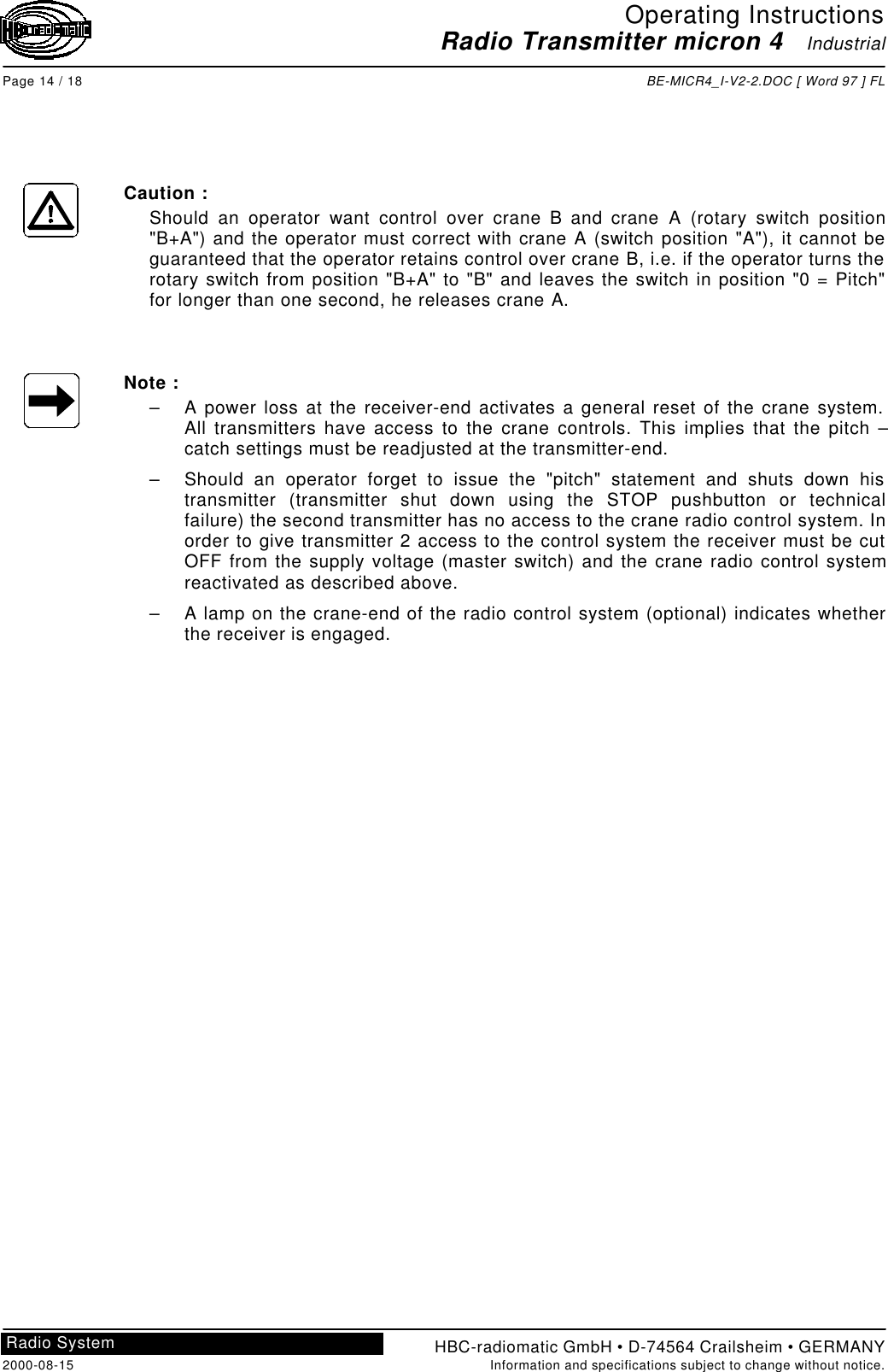 Operating InstructionsRadio Transmitter micron 4   IndustrialPage 14 / 18 BE-MICR4_I-V2-2.DOC [ Word 97 ] FLHBC-radiomatic GmbH • D-74564 Crailsheim • GERMANY2000-08-15 Information and specifications subject to change without notice.Radio SystemCaution :Should an operator want control over crane B and crane A (rotary switch position&quot;B+A&quot;) and the operator must correct with crane A (switch position &quot;A&quot;), it cannot beguaranteed that the operator retains control over crane B, i.e. if the operator turns therotary switch from position &quot;B+A&quot; to &quot;B&quot; and leaves the switch in position &quot;0 = Pitch&quot;for longer than one second, he releases crane A.Note :– A power loss at the receiver-end activates a general reset of the crane system.All transmitters have access to the crane controls. This implies that the pitch –catch settings must be readjusted at the transmitter-end.– Should an operator forget to issue the &quot;pitch&quot; statement and shuts down histransmitter (transmitter shut down using the STOP pushbutton or technicalfailure) the second transmitter has no access to the crane radio control system. Inorder to give transmitter 2 access to the control system the receiver must be cutOFF from the supply voltage (master switch) and the crane radio control systemreactivated as described above.– A lamp on the crane-end of the radio control system (optional) indicates whetherthe receiver is engaged.