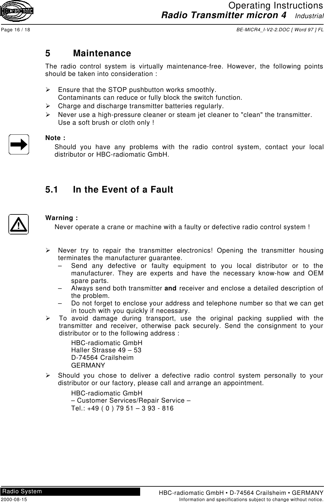 Operating InstructionsRadio Transmitter micron 4   IndustrialPage 16 / 18 BE-MICR4_I-V2-2.DOC [ Word 97 ] FLHBC-radiomatic GmbH • D-74564 Crailsheim • GERMANY2000-08-15 Information and specifications subject to change without notice.Radio System5MaintenanceThe radio control system is virtually maintenance-free. However, the following pointsshould be taken into consideration :Ø Ensure that the STOP pushbutton works smoothly.Contaminants can reduce or fully block the switch function.Ø Charge and discharge transmitter batteries regularly.Ø Never use a high-pressure cleaner or steam jet cleaner to &quot;clean&quot; the transmitter.Use a soft brush or cloth only !Note :Should you have any problems with the radio control system, contact your localdistributor or HBC-radiomatic GmbH.5.1 In the Event of a FaultWarning :Never operate a crane or machine with a faulty or defective radio control system !Ø Never try to repair the transmitter electronics! Opening the transmitter housingterminates the manufacturer guarantee.– Send any defective or faulty equipment to you local distributor or to themanufacturer. They are experts and have the necessary know-how and OEMspare parts.– Always send both transmitter and receiver and enclose a detailed description ofthe problem.– Do not forget to enclose your address and telephone number so that we can getin touch with you quickly if necessary.Ø To avoid damage during transport, use the original packing supplied with thetransmitter and receiver, otherwise pack securely. Send the consignment to yourdistributor or to the following address :HBC-radiomatic GmbHHaller Strasse 49 – 53D-74564 CrailsheimGERMANYØ Should you chose to deliver a defective radio control system personally to yourdistributor or our factory, please call and arrange an appointment.HBC-radiomatic GmbH– Customer Services/Repair Service –Tel.: +49 ( 0 ) 79 51 – 3 93 - 816