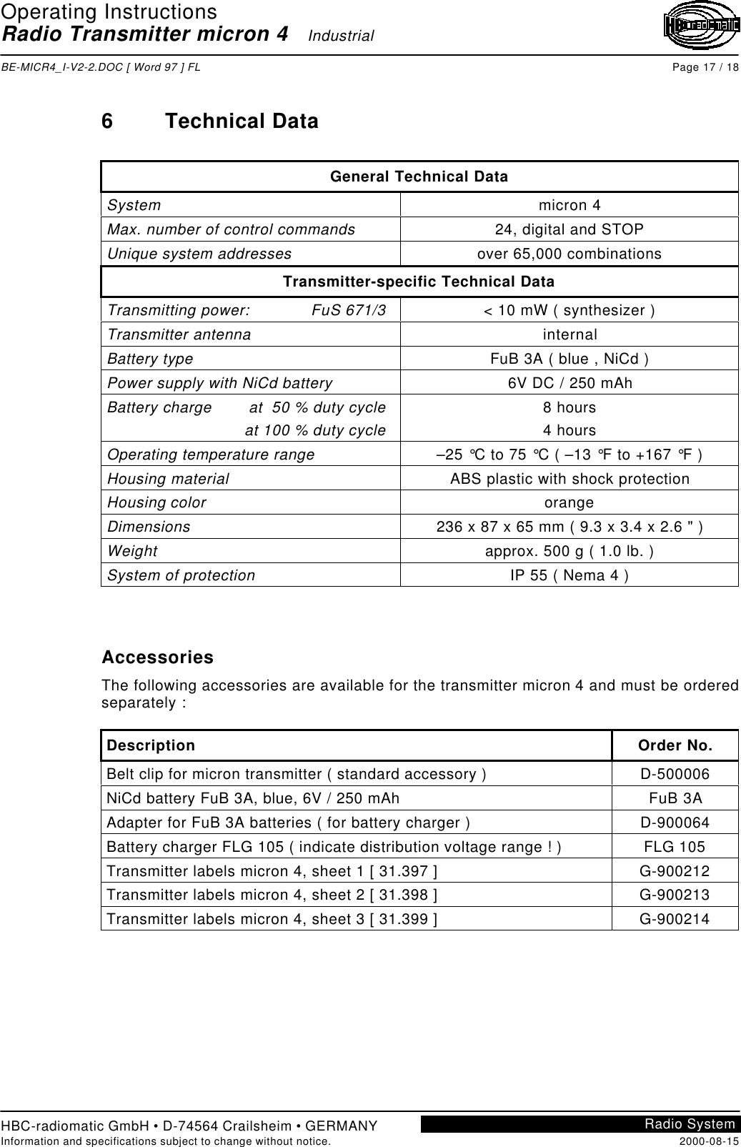 Operating InstructionsRadio Transmitter micron 4   IndustrialBE-MICR4_I-V2-2.DOC [ Word 97 ] FL Page 17 / 18HBC-radiomatic GmbH • D-74564 Crailsheim • GERMANYInformation and specifications subject to change without notice. 2000-08-15Radio System6Technical DataGeneral Technical DataSystem micron 4Max. number of control commands 24, digital and STOPUnique system addresses over 65,000 combinationsTransmitter-specific Technical DataTransmitting power: FuS 671/3 &lt; 10 mW ( synthesizer )Transmitter antenna internalBattery type FuB 3A ( blue , NiCd )Power supply with NiCd battery 6V DC / 250 mAhBattery charge at  50 % duty cycleat 100 % duty cycle8 hours4 hoursOperating temperature range –25 °C to 75 °C ( –13 °F to +167 °F )Housing material ABS plastic with shock protectionHousing color orangeDimensions 236 x 87 x 65 mm ( 9.3 x 3.4 x 2.6 &quot; )Weight approx. 500 g ( 1.0 lb. )System of protection IP 55 ( Nema 4 )AccessoriesThe following accessories are available for the transmitter micron 4 and must be orderedseparately :Description Order No.Belt clip for micron transmitter ( standard accessory ) D-500006NiCd battery FuB 3A, blue, 6V / 250 mAh FuB 3AAdapter for FuB 3A batteries ( for battery charger ) D-900064Battery charger FLG 105 ( indicate distribution voltage range ! ) FLG 105Transmitter labels micron 4, sheet 1 [ 31.397 ] G-900212Transmitter labels micron 4, sheet 2 [ 31.398 ] G-900213Transmitter labels micron 4, sheet 3 [ 31.399 ] G-900214