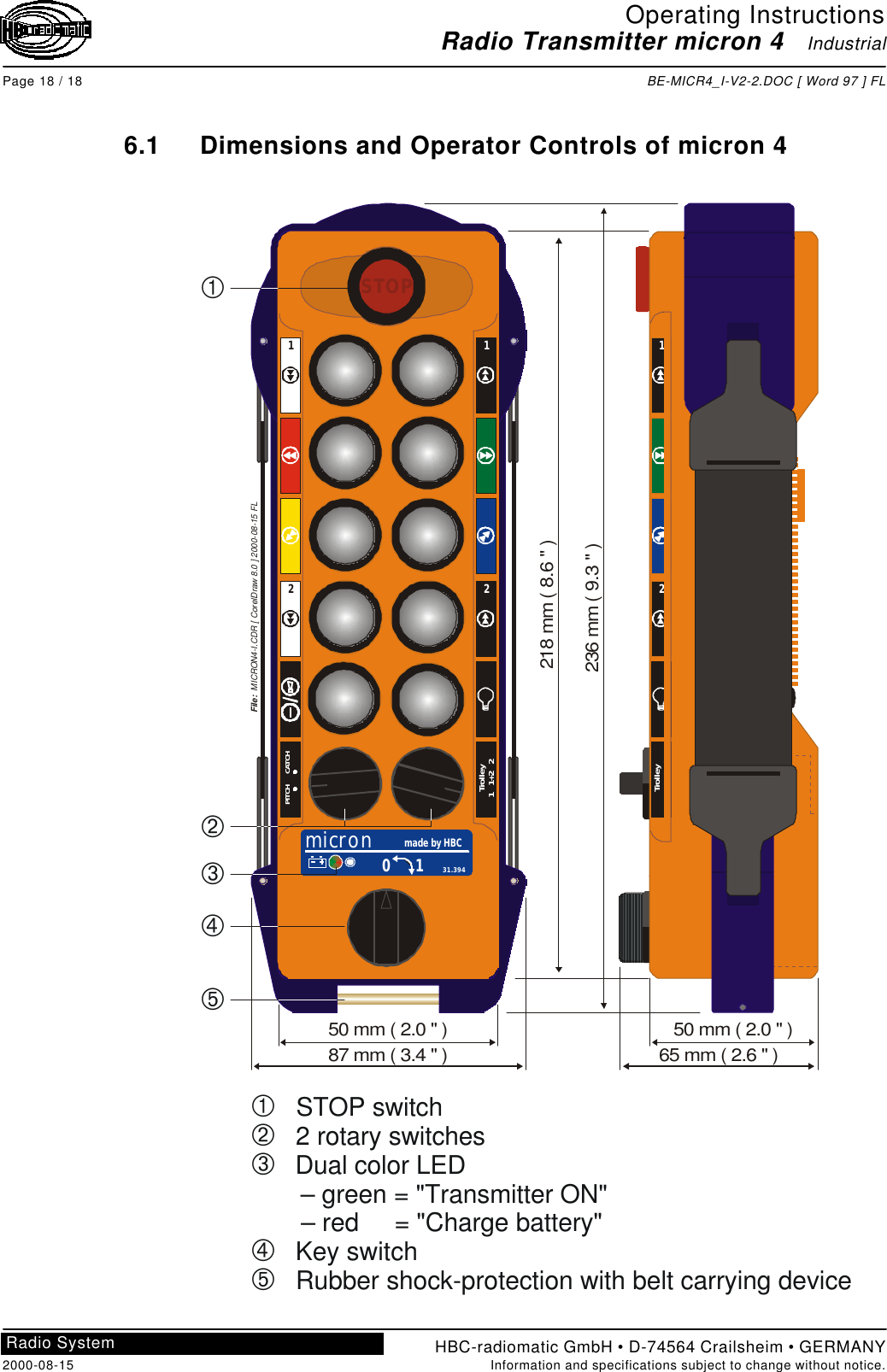 Operating InstructionsRadio Transmitter micron 4   IndustrialPage 18 / 18 BE-MICR4_I-V2-2.DOC [ Word 97 ] FLHBC-radiomatic GmbH • D-74564 Crailsheim • GERMANY2000-08-15 Information and specifications subject to change without notice.Radio System6.1 Dimensions and Operator Controls of micron 4ÀÁÂÃÄ   STOP switch   2 rotary switches   Dual color LED       – green = &quot;Transmitter ON&quot;       – red     = &quot;Charge battery&quot;   Key switch   Rubber shock-protection with belt carrying deviceSTOPmicron made by HBC0 1 31.394PITCH      CATCHTrolley1   1+2   22211ÀÁÂÃÄFile:  MICRON4-I.CDR [ CorelDraw 8.0 ] 2000-08-15 FL21Trolley1   1+2   2236 mm ( 9.3 &quot; )218 mm ( 8.6 &quot; )87 mm ( 3.4 &quot; )50 mm ( 2.0 &quot; )65 mm ( 2.6 &quot; )50 mm ( 2.0 &quot; )