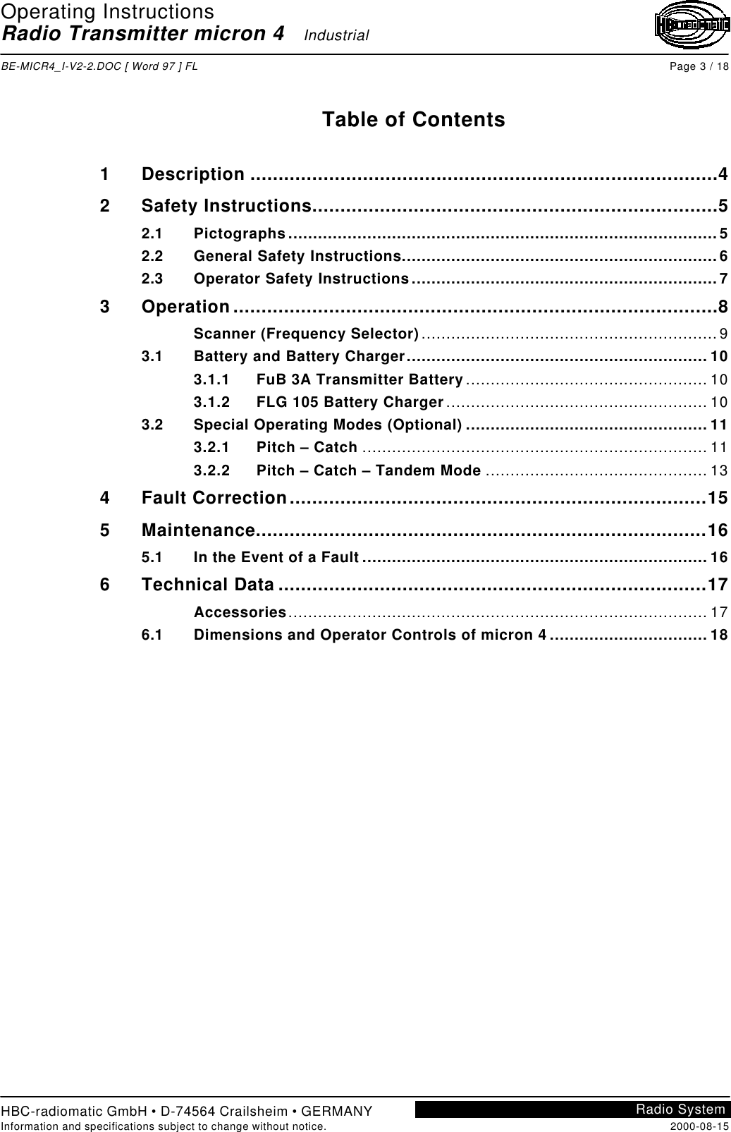 Operating InstructionsRadio Transmitter micron 4   IndustrialBE-MICR4_I-V2-2.DOC [ Word 97 ] FL Page 3 / 18HBC-radiomatic GmbH • D-74564 Crailsheim • GERMANYInformation and specifications subject to change without notice. 2000-08-15Radio SystemTable of Contents1Description ...................................................................................42Safety Instructions........................................................................52.1 Pictographs.......................................................................................52.2 General Safety Instructions................................................................62.3 Operator Safety Instructions..............................................................73Operation......................................................................................8Scanner (Frequency Selector)............................................................93.1 Battery and Battery Charger............................................................. 103.1.1 FuB 3A Transmitter Battery................................................. 103.1.2 FLG 105 Battery Charger..................................................... 103.2 Special Operating Modes (Optional) ................................................. 113.2.1 Pitch – Catch ...................................................................... 113.2.2 Pitch – Catch – Tandem Mode ............................................. 134Fault Correction..........................................................................155Maintenance................................................................................165.1 In the Event of a Fault ...................................................................... 166Technical Data ............................................................................17Accessories..................................................................................... 176.1 Dimensions and Operator Controls of micron 4 ................................ 18