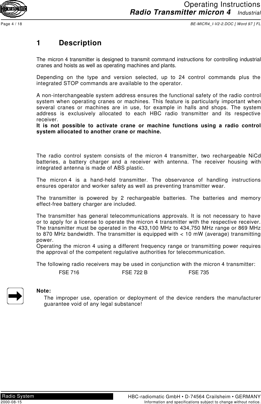 Operating InstructionsRadio Transmitter micron 4   IndustrialPage 4 / 18 BE-MICR4_I-V2-2.DOC [ Word 97 ] FLHBC-radiomatic GmbH • D-74564 Crailsheim • GERMANY2000-08-15 Information and specifications subject to change without notice.Radio System1DescriptionThe micron 4 transmitter is designed to transmit command instructions for controlling industrialcranes and hoists as well as operating machines and plants.Depending on the type and version selected, up to 24 control commands plus theintegrated STOP commands are available to the operator.A non-interchangeable system address ensures the functional safety of the radio controlsystem when operating cranes or machines. This feature is particularly important whenseveral cranes or machines are in use, for example in halls and shops. The systemaddress is exclusively allocated to each HBC radio transmitter and its respectivereceiver.It is not possible to activate crane or machine functions using a radio controlsystem allocated to another crane or machine.The radio control system consists of the micron 4 transmitter, two rechargeable NiCdbatteries, a battery charger and a receiver with antenna. The receiver housing withintegrated antenna is made of ABS plastic.The micron 4 is a hand-held transmitter. The observance of handling instructionsensures operator and worker safety as well as preventing transmitter wear.The transmitter is powered by 2 rechargeable batteries. The batteries and memoryeffect-free battery charger are included.The transmitter has general telecommunications approvals. It is not necessary to haveor to apply for a license to operate the micron 4 transmitter with the respective receiver.The transmitter must be operated in the 433,100 MHz to 434,750 MHz range or 869 MHzto 870 MHz bandwidth. The transmitter is equipped with &lt; 10 mW (average) transmittingpower.Operating the micron 4 using a different frequency range or transmitting power requiresthe approval of the competent regulative authorities for telecommunication.The following radio receivers may be used in conjunction with the micron 4 transmitter:FSE 716 FSE 722 B FSE 735Note:The improper use, operation or deployment of the device renders the manufacturerguarantee void of any legal substance!