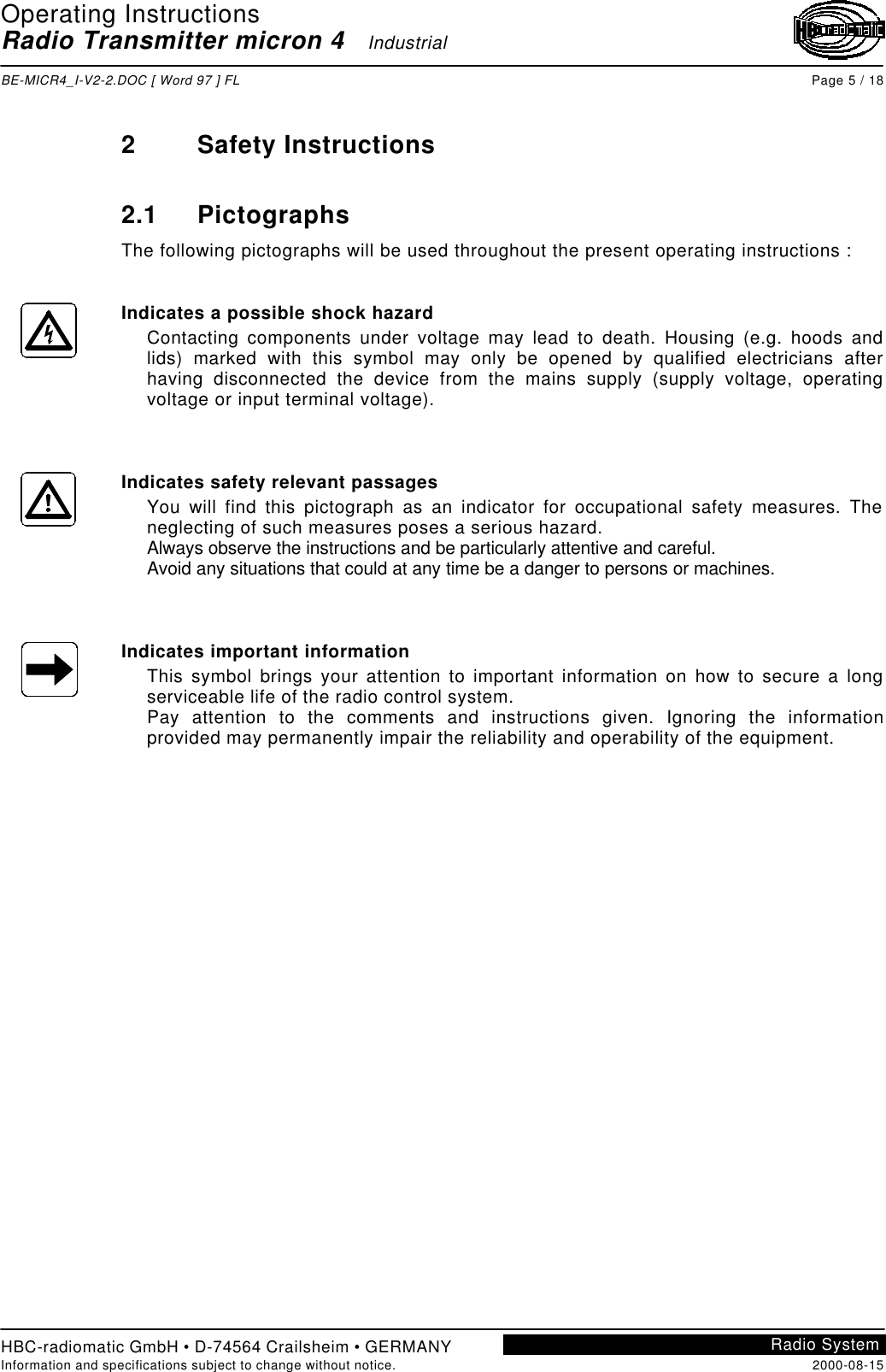 Operating InstructionsRadio Transmitter micron 4   IndustrialBE-MICR4_I-V2-2.DOC [ Word 97 ] FL Page 5 / 18HBC-radiomatic GmbH • D-74564 Crailsheim • GERMANYInformation and specifications subject to change without notice. 2000-08-15Radio System2Safety Instructions2.1 PictographsThe following pictographs will be used throughout the present operating instructions :Indicates a possible shock hazardContacting components under voltage may lead to death. Housing (e.g. hoods andlids) marked with this symbol may only be opened by qualified electricians afterhaving disconnected the device from the mains supply (supply voltage, operatingvoltage or input terminal voltage).Indicates safety relevant passagesYou will find this pictograph as an indicator for occupational safety measures. Theneglecting of such measures poses a serious hazard.Always observe the instructions and be particularly attentive and careful.Avoid any situations that could at any time be a danger to persons or machines.Indicates important informationThis symbol brings your attention to important information on how to secure a longserviceable life of the radio control system.Pay attention to the comments and instructions given. Ignoring the informationprovided may permanently impair the reliability and operability of the equipment.