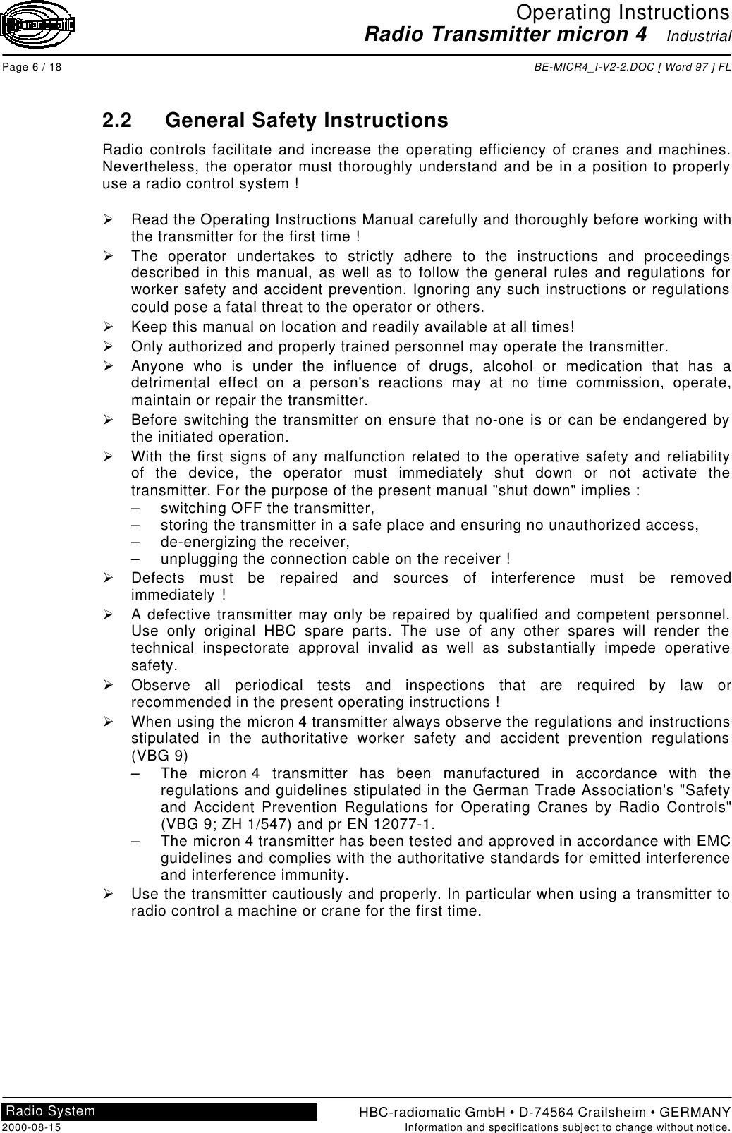 Operating InstructionsRadio Transmitter micron 4   IndustrialPage 6 / 18 BE-MICR4_I-V2-2.DOC [ Word 97 ] FLHBC-radiomatic GmbH • D-74564 Crailsheim • GERMANY2000-08-15 Information and specifications subject to change without notice.Radio System2.2 General Safety InstructionsRadio controls facilitate and increase the operating efficiency of cranes and machines.Nevertheless, the operator must thoroughly understand and be in a position to properlyuse a radio control system !Ø Read the Operating Instructions Manual carefully and thoroughly before working withthe transmitter for the first time !Ø The operator undertakes to strictly adhere to the instructions and proceedingsdescribed in this manual, as well as to follow the general rules and regulations forworker safety and accident prevention. Ignoring any such instructions or regulationscould pose a fatal threat to the operator or others.Ø Keep this manual on location and readily available at all times!Ø Only authorized and properly trained personnel may operate the transmitter.Ø Anyone who is under the influence of drugs, alcohol or medication that has adetrimental effect on a person&apos;s reactions may at no time commission, operate,maintain or repair the transmitter.Ø Before switching the transmitter on ensure that no-one is or can be endangered bythe initiated operation.Ø With the first signs of any malfunction related to the operative safety and reliabilityof the device, the operator must immediately shut down or not activate thetransmitter. For the purpose of the present manual &quot;shut down&quot; implies :– switching OFF the transmitter,– storing the transmitter in a safe place and ensuring no unauthorized access,– de-energizing the receiver,– unplugging the connection cable on the receiver !Ø Defects must be repaired and sources of interference must be removedimmediately !Ø A defective transmitter may only be repaired by qualified and competent personnel.Use only original HBC spare parts. The use of any other spares will render thetechnical inspectorate approval invalid as well as substantially impede operativesafety.Ø Observe all periodical tests and inspections that are required by law orrecommended in the present operating instructions !Ø When using the micron 4 transmitter always observe the regulations and instructionsstipulated in the authoritative worker safety and accident prevention regulations(VBG 9)– The micron 4 transmitter has been manufactured in accordance with theregulations and guidelines stipulated in the German Trade Association&apos;s &quot;Safetyand Accident Prevention Regulations for Operating Cranes by Radio Controls&quot;(VBG 9; ZH 1/547) and pr EN 12077-1.– The micron 4 transmitter has been tested and approved in accordance with EMCguidelines and complies with the authoritative standards for emitted interferenceand interference immunity.Ø Use the transmitter cautiously and properly. In particular when using a transmitter toradio control a machine or crane for the first time.