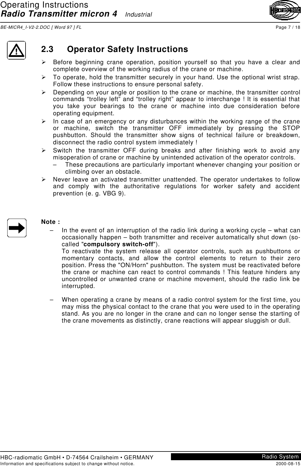 Operating InstructionsRadio Transmitter micron 4   IndustrialBE-MICR4_I-V2-2.DOC [ Word 97 ] FL Page 7 / 18HBC-radiomatic GmbH • D-74564 Crailsheim • GERMANYInformation and specifications subject to change without notice. 2000-08-15Radio System2.3 Operator Safety InstructionsØ Before beginning crane operation, position yourself so that you have a clear andcomplete overview of the working radius of the crane or machine.Ø To operate, hold the transmitter securely in your hand. Use the optional wrist strap.Follow these instructions to ensure personal safety.Ø Depending on your angle or position to the crane or machine, the transmitter controlcommands “trolley left” and “trolley right” appear to interchange ! It is essential thatyou take your bearings to the crane or machine into due consideration beforeoperating equipment.Ø In case of an emergency or any disturbances within the working range of the craneor machine, switch the transmitter OFF immediately by pressing the STOPpushbutton. Should the transmitter show signs of technical failure or breakdown,disconnect the radio control system immediately !Ø Switch the transmitter OFF during breaks and after finishing work to avoid anymisoperation of crane or machine by unintended activation of the operator controls.– These precautions are particularly important whenever changing your position orclimbing over an obstacle.Ø Never leave an activated transmitter unattended. The operator undertakes to followand comply with the authoritative regulations for worker safety and accidentprevention (e. g. VBG 9).Note :– In the event of an interruption of the radio link during a working cycle – what canoccasionally happen – both transmitter and receiver automatically shut down (so-called &quot;compulsory switch-off&quot;).To reactivate the system release all operator controls, such as pushbuttons ormomentary contacts, and allow the control elements to return to their zeroposition. Press the &quot;ON/Horn&quot; pushbutton. The system must be reactivated beforethe crane or machine can react to control commands ! This feature hinders anyuncontrolled or unwanted crane or machine movement, should the radio link beinterrupted.– When operating a crane by means of a radio control system for the first time, youmay miss the physical contact to the crane that you were used to in the operatingstand. As you are no longer in the crane and can no longer sense the starting ofthe crane movements as distinctly, crane reactions will appear sluggish or dull.