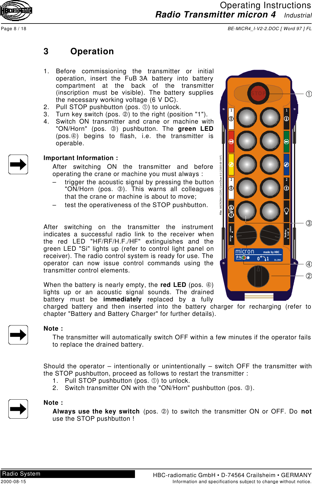 Operating InstructionsRadio Transmitter micron 4   IndustrialPage 8 / 18 BE-MICR4_I-V2-2.DOC [ Word 97 ] FLHBC-radiomatic GmbH • D-74564 Crailsheim • GERMANY2000-08-15 Information and specifications subject to change without notice.Radio System3Operation1. Before commissioning the transmitter or initialoperation, insert the FuB 3A battery into batterycompartment at the back of the transmitter(inscription must be visible). The battery suppliesthe necessary working voltage (6 V DC).2. Pull STOP pushbutton (pos. À) to unlock.3. Turn key switch (pos. Á) to the right (position &quot;1&quot;).4. Switch ON transmitter and crane or machine with&quot;ON/Horn&quot; (pos. Â) pushbutton. The green LED(pos.Ã) begins to flash, i.e. the transmitter isoperable.Important Information :After switching ON the transmitter and beforeoperating the crane or machine you must always :– trigger the acoustic signal by pressing the button&quot;ON/Horn (pos. Â). This warns all colleaguesthat the crane or machine is about to move;– test the operativeness of the STOP pushbutton.After switching on the transmitter the instrumentindicates a successful radio link to the receiver whenthe red LED &quot;HF/RF/H.F./HF&quot; extinguishes and thegreen LED &quot;Si&quot; lights up (refer to control light panel onreceiver). The radio control system is ready for use. Theoperator can now issue control commands using thetransmitter control elements.When the battery is nearly empty, the red LED (pos. Ã)lights up or an acoustic signal sounds. The drainedbattery must be immediately replaced by a fullycharged battery and then inserted into the battery charger for recharging (refer tochapter &quot;Battery and Battery Charger&quot; for further details).Note :The transmitter will automatically switch OFF within a few minutes if the operator failsto replace the drained battery.Should the operator – intentionally or unintentionally – switch OFF the transmitter withthe STOP pushbutton, proceed as follows to restart the transmitter :1. Pull STOP pushbutton (pos. À) to unlock.2. Switch transmitter ON with the &quot;ON/Horn&quot; pushbutton (pos. Â).Note :Always use the key switch (pos.  Á) to switch the transmitter ON or OFF. Do notuse the STOP pushbutton !STOPmicron made by HBC0 1 31.394PITCH      CATCHTrolley1   1+2   22211ÀÁÂÃFile:  MICRON4-I.CDR [ CorelDraw 8.0 ] 2000-06-19 FL