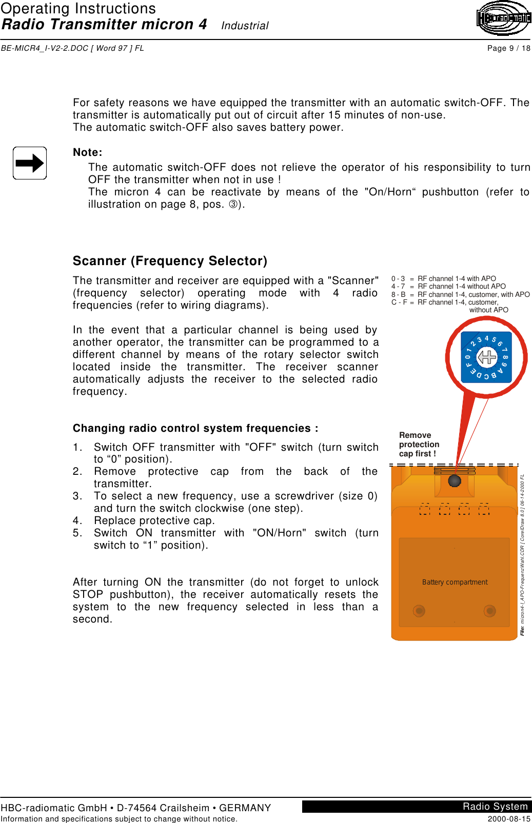 Operating InstructionsRadio Transmitter micron 4   IndustrialBE-MICR4_I-V2-2.DOC [ Word 97 ] FL Page 9 / 18HBC-radiomatic GmbH • D-74564 Crailsheim • GERMANYInformation and specifications subject to change without notice. 2000-08-15Radio SystemFor safety reasons we have equipped the transmitter with an automatic switch-OFF. Thetransmitter is automatically put out of circuit after 15 minutes of non-use.The automatic switch-OFF also saves battery power.Note:The automatic switch-OFF does not relieve the operator of his responsibility to turnOFF the transmitter when not in use !The micron 4 can be reactivate by means of the &quot;On/Horn“ pushbutton (refer toillustration on page 8, pos. Â).Scanner (Frequency Selector)The transmitter and receiver are equipped with a &quot;Scanner&quot;(frequency selector) operating mode with 4 radiofrequencies (refer to wiring diagrams).In the event that a particular channel is being used byanother operator, the transmitter can be programmed to adifferent channel by means of the rotary selector switchlocated inside the transmitter. The receiver scannerautomatically adjusts the receiver to the selected radiofrequency.Changing radio control system frequencies :1. Switch OFF transmitter with &quot;OFF&quot; switch (turn switchto “0” position).2. Remove protective cap from the back of thetransmitter.3. To select a new frequency, use a screwdriver (size 0)and turn the switch clockwise (one step).4. Replace protective cap.5. Switch ON transmitter with &quot;ON/Horn&quot; switch (turnswitch to “1” position).After turning ON the transmitter (do not forget to unlockSTOP pushbutton), the receiver automatically resets thesystem to the new frequency selected in less than asecond.Battery compartmentRemoveprotectioncap first !0 - 34 - 78 - BC - F=  RF channel 1-4 with APO=  RF channel 1-4 without APO=  RF channel 1-4, customer, with APO=  RF channel 1-4, customer,                               without APOFile:  micro n4-I_A PO-FrequenzWahl.CDR [ CorelDraw 8.0 ] 06-14-2000 FL0123456789ABCDEF