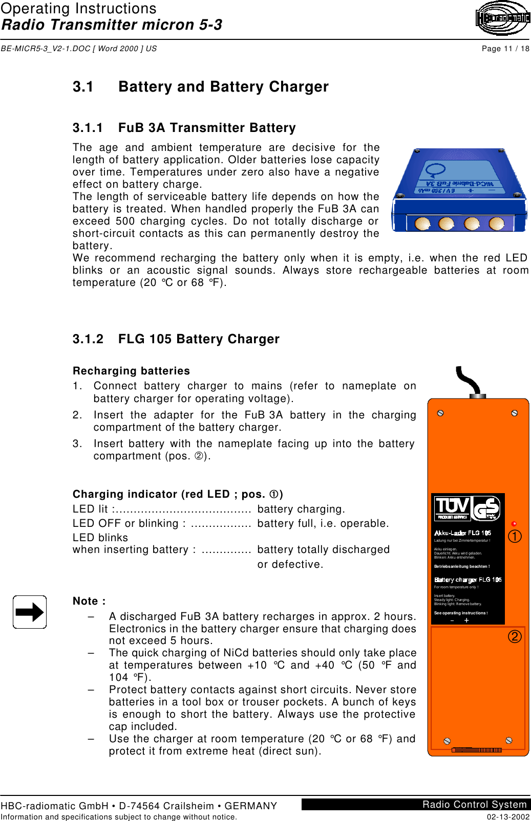 Operating Instructions Radio Transmitter micron 5-3  BE-MICR5-3_V2-1.DOC [ Word 2000 ] US Page 11 / 18 HBC-radiomatic GmbH • D-74564 Crailsheim • GERMANY Information and specifications subject to change without notice. 02-13-2002 Radio Control System     3.1 Battery and Battery Charger  3.1.1 FuB 3A Transmitter Battery The age and ambient temperature are decisive for the length of battery application. Older batteries lose capacity over time. Temperatures under zero also have a negative effect on battery charge. The length of serviceable battery life depends on how the battery is treated. When handled properly the FuB 3A can exceed 500 charging cycles. Do not totally discharge or short-circuit contacts as this can permanently destroy the battery. We recommend recharging the battery only when it is empty, i.e. when the red LED blinks or an acoustic signal sounds. Always store rechargeable batteries at room temperature (20 °C or 68 °F).    3.1.2 FLG 105 Battery Charger  Recharging batteries 1. Connect battery charger to mains (refer to nameplate on battery charger for operating voltage). 2. Insert the adapter for the FuB 3A battery in the charging compartment of the battery charger. 3. Insert battery with the nameplate facing up into the battery compartment (pos. Á).   Charging indicator (red LED ; pos. ÀÀ ) LED lit :......................................  battery charging. LED OFF or blinking : .................  battery full, i.e. operable. LED blinks  when inserting battery :  ..............  battery totally discharged   or defective.   Note : – A discharged FuB 3A battery recharges in approx. 2 hours. Electronics in the battery charger ensure that charging does not exceed 5 hours. – The quick charging of NiCd batteries should only take place at temperatures between +10 °C and +40 °C (50 °F and  104 °F). – Protect battery contacts against short circuits. Never store batteries in a tool box or trouser pockets. A bunch of keys is enough to short the battery. Always use the protective cap included. – Use the charger at room temperature (20 °C or 68 °F) and protect it from extreme heat (direct sun).   ++LadungnurbeiZimmertemperatur!Akkueinlegen.Dauerlicht:Akkuwirdgeladen.Blinken:Akkuentnehmen.                   Betriebsanleitung beachten!For roomtemperatureonly!Insertbattery.Steadylight:Charging.Blinkinglight:Removebattery.                     !See operating instructionsÁÀ