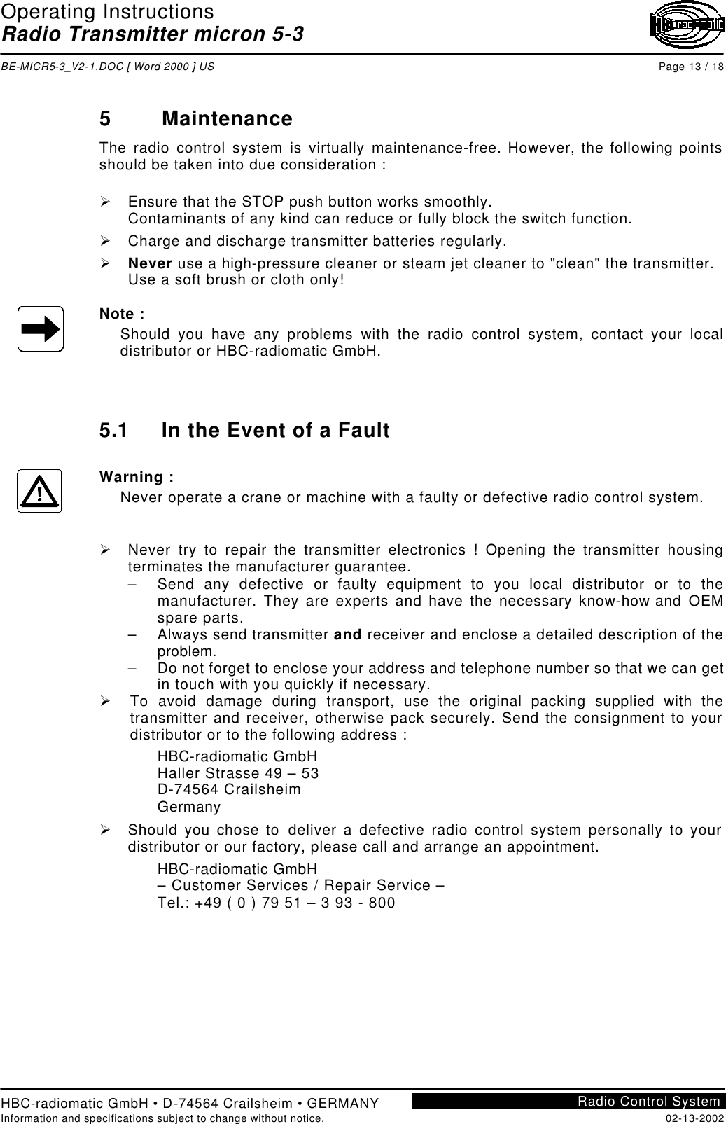 Operating Instructions Radio Transmitter micron 5-3  BE-MICR5-3_V2-1.DOC [ Word 2000 ] US Page 13 / 18 HBC-radiomatic GmbH • D-74564 Crailsheim • GERMANY Information and specifications subject to change without notice. 02-13-2002 Radio Control System     5 Maintenance The radio control system is virtually maintenance-free. However, the following points should be taken into due consideration :  Ø Ensure that the STOP push button works smoothly. Contaminants of any kind can reduce or fully block the switch function. Ø Charge and discharge transmitter batteries regularly. Ø Never use a high-pressure cleaner or steam jet cleaner to &quot;clean&quot; the transmitter. Use a soft brush or cloth only!  Note : Should you have any problems with the radio control system, contact your local distributor or HBC-radiomatic GmbH.    5.1 In the Event of a Fault  Warning : Never operate a crane or machine with a faulty or defective radio control system.   Ø Never  try to repair the transmitter electronics ! Opening the transmitter housing terminates the manufacturer guarantee. – Send any defective or faulty equipment to you local distributor or to the manufacturer. They are experts and have the necessary know-how and OEM spare parts. – Always send transmitter and receiver and enclose a detailed description of the problem. – Do not forget to enclose your address and telephone number so that we can get in touch with you quickly if necessary. Ø To avoid damage during transport, use the original packing supplied with the transmitter and receiver, otherwise pack securely. Send the consignment to your distributor or to the following address : HBC-radiomatic GmbH Haller Strasse 49 – 53 D-74564 Crailsheim Germany Ø Should you chose to deliver a defective radio control system personally to your distributor or our factory, please call and arrange an appointment. HBC-radiomatic GmbH – Customer Services / Repair Service – Tel.: +49 ( 0 ) 79 51 – 3 93 - 800    