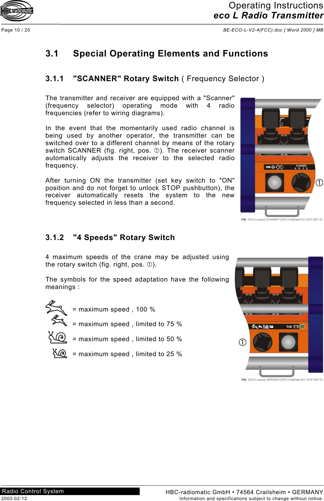 Operating Instructions eco L Radio Transmitter  Page 10 / 20  BE-ECO-L-V2-4(FCC).doc [ Word 2000 ] MB HBC-radiomatic GmbH • 74564 Crailsheim • GERMANY 2003-02-12  Information and specifications subject to change without notice. Radio Control System     3.1  Special Operating Elements and Functions  3.1.1  &quot;SCANNER&quot; Rotary Switch ( Frequency Selector )  The transmitter and receiver are equipped with a &quot;Scanner&quot; (frequency selector) operating mode with 4 radio frequencies (refer to wiring diagrams).  In the event that the momentarily used radio channel is being used by another operator, the transmitter can be switched over to a different channel by means of the rotary switch SCANNER (fig. right, pos. ). The receiver scanner automatically adjusts the receiver to the selected radio frequency.  After turning ON the transmitter (set key switch to &quot;ON&quot; position and do not forget to unlock STOP pushbutton), the receiver automatically resets the system to the new frequency selected in less than a second.    3.1.2  &quot;4 Speeds&quot; Rotary Switch  4 maximum speeds of the crane may be adjusted using the rotary switch (fig. right, pos. ).  The symbols for the speed adaptation have the following meanings :   = maximum speed , 100 %  = maximum speed , limited to 75 %  = maximum speed , limited to 50 %  = maximum speed , limited to 25 %     