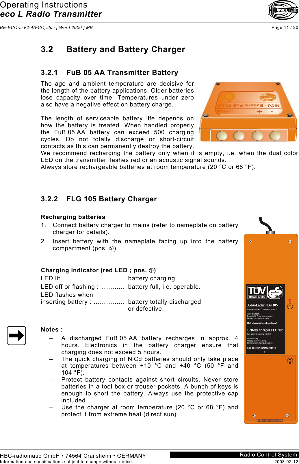 Operating Instructions eco L Radio Transmitter  BE-ECO-L-V2-4(FCC).doc [ Word 2000 ] MB Page 11 / 20 HBC-radiomatic GmbH • 74564 Crailsheim • GERMANY Information and specifications subject to change without notice.  2003-02-12 Radio Control System    3.2  Battery and Battery Charger  3.2.1  FuB 05 AA Transmitter Battery The age and ambient temperature are decisive for the length of the battery applications. Older batteries lose capacity over time. Temperatures under zero also have a negative effect on battery charge.  The length of serviceable battery life depends on how the battery is treated. When handled properly the FuB 05 AA battery can exceed 500 charging cycles. Do not totally discharge or short-circuit contacts as this can permanently destroy the battery. We recommend recharging the battery only when it is empty, i.e. when the dual color LED on the transmitter flashes red or an acoustic signal sounds. Always store rechargeable batteries at room temperature (20 °C or 68 °F).    3.2.2  FLG 105 Battery Charger  Recharging batteries 1.  Connect battery charger to mains (refer to nameplate on battery charger for details). 2.  Insert battery with the nameplate facing up into the battery compartment (pos. ➁).   Charging indicator (red LED ; pos. ➀) LED lit :  ..............................  battery charging. LED off or flashing : ............  battery full, i.e. operable. LED flashes when  inserting battery : ................  battery totally discharged   or defective.   Notes : –  A discharged FuB 05 AA battery recharges in approx. 4 hours. Electronics in the battery charger ensure that charging does not exceed 5 hours. –  The quick charging of NiCd batteries should only take place at temperatures between +10 °C and +40 °C (50 °F and  104 °F). –  Protect battery contacts against short circuits. Never store batteries in a tool box or trouser pockets. A bunch of keys is enough to short the battery. Always use the protective cap included. –  Use the charger at room temperature (20 °C or 68 °F) and protect it from extreme heat (direct sun).    