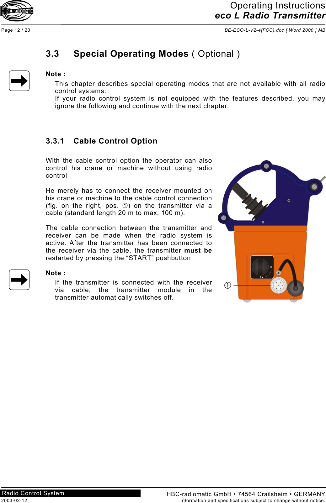 Operating Instructions eco L Radio Transmitter  Page 12 / 20  BE-ECO-L-V2-4(FCC).doc [ Word 2000 ] MB HBC-radiomatic GmbH • 74564 Crailsheim • GERMANY 2003-02-12  Information and specifications subject to change without notice. Radio Control System     3.3 Special Operating Modes ( Optional )  Note : This chapter describes special operating modes that are not available with all radio control systems. If your radio control system is not equipped with the features described, you may ignore the following and continue with the next chapter.    3.3.1 Cable Control Option  With the cable control option the operator can also control his crane or machine without using radio control  He merely has to connect the receiver mounted on his crane or machine to the cable control connection (fig. on the right, pos. ) on the transmitter via a cable (standard length 20 m to max. 100 m).  The cable connection between the transmitter and receiver can be made when the radio system is active. After the transmitter has been connected to the receiver via the cable, the transmitter must be restarted by pressing the “START” pushbutton  Note : If the transmitter is connected with the receiver via cable, the transmitter module in the transmitter automatically switches off.     