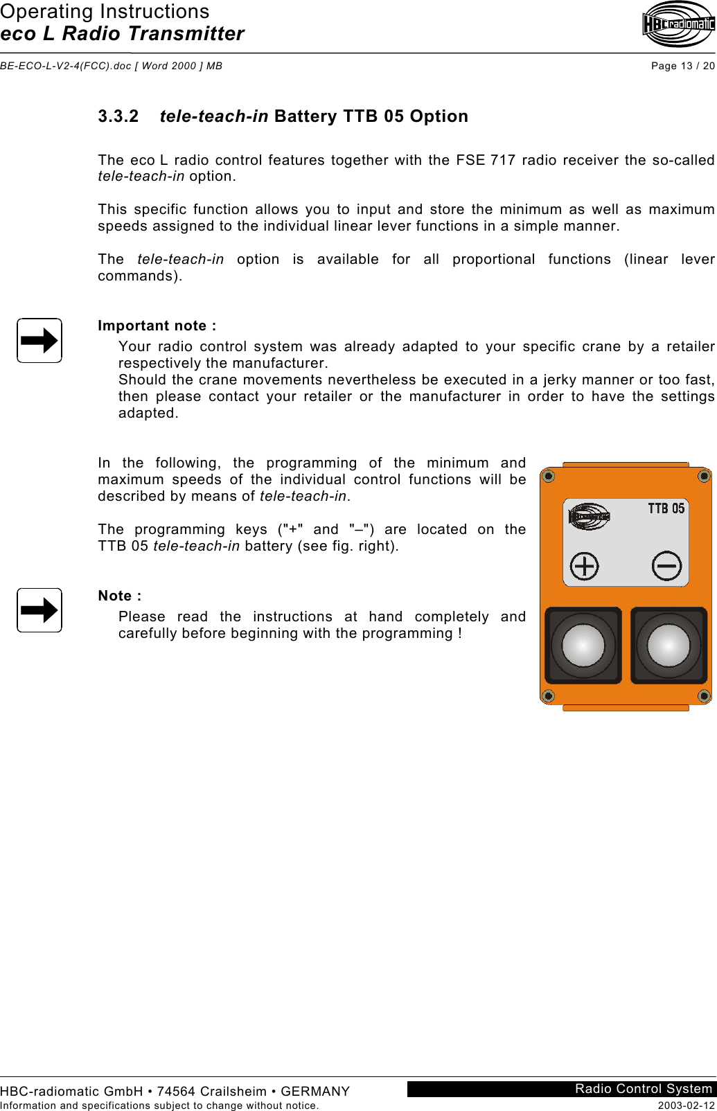 Operating Instructions eco L Radio Transmitter  BE-ECO-L-V2-4(FCC).doc [ Word 2000 ] MB Page 13 / 20 HBC-radiomatic GmbH • 74564 Crailsheim • GERMANY Information and specifications subject to change without notice.  2003-02-12 Radio Control System    3.3.2  tele-teach-in Battery TTB 05 Option  The eco L radio control features together with the FSE 717 radio receiver the so-called tele-teach-in option.  This specific function allows you to input and store the minimum as well as maximum speeds assigned to the individual linear lever functions in a simple manner.  The  tele-teach-in option is available for all proportional functions (linear lever commands).   Important note : Your radio control system was already adapted to your specific crane by a retailer respectively the manufacturer. Should the crane movements nevertheless be executed in a jerky manner or too fast, then please contact your retailer or the manufacturer in order to have the settings adapted.    In the following, the programming of the minimum and maximum speeds of the individual control functions will be described by means of tele-teach-in.  The programming keys (&quot;+&quot; and &quot;–&quot;) are located on the TTB 05 tele-teach-in battery (see fig. right).   Note : Please read the instructions at hand completely and carefully before beginning with the programming !    