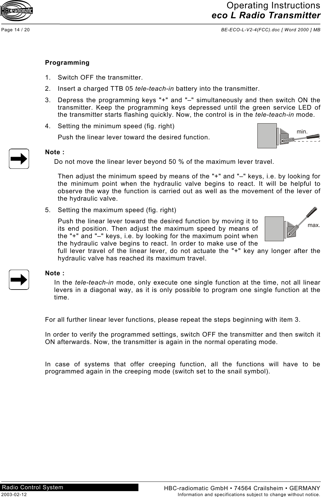 Operating Instructions eco L Radio Transmitter  Page 14 / 20  BE-ECO-L-V2-4(FCC).doc [ Word 2000 ] MB HBC-radiomatic GmbH • 74564 Crailsheim • GERMANY 2003-02-12  Information and specifications subject to change without notice. Radio Control System       Programming  1.  Switch OFF the transmitter. 2.  Insert a charged TTB 05 tele-teach-in battery into the transmitter. 3.  Depress the programming keys &quot;+&quot; and &quot;–&quot; simultaneously and then switch ON the transmitter. Keep the programming keys depressed until the green service LED of the transmitter starts flashing quickly. Now, the control is in the tele-teach-in mode. 4. Setting the minimum speed (fig. right) Push the linear lever toward the desired function.  Note : Do not move the linear lever beyond 50 % of the maximum lever travel.  Then adjust the minimum speed by means of the &quot;+&quot; and &quot;–&quot; keys, i.e. by looking for the minimum point when the hydraulic valve begins to react. It will be helpful to observe the way the function is carried out as well as the movement of the lever of the hydraulic valve. 5. Setting the maximum speed (fig. right) Push the linear lever toward the desired function by moving it to its end position. Then adjust the maximum speed by means of the &quot;+&quot; and &quot;–&quot; keys, i.e. by looking for the maximum point when the hydraulic valve begins to react. In order to make use of the full lever travel of the linear lever, do not actuate the &quot;+&quot; key any longer after the hydraulic valve has reached its maximum travel.  Note : In the tele-teach-in mode, only execute one single function at the time, not all linear levers in a diagonal way, as it is only possible to program one single function at the time.   For all further linear lever functions, please repeat the steps beginning with item 3.  In order to verify the programmed settings, switch OFF the transmitter and then switch it ON afterwards. Now, the transmitter is again in the normal operating mode.    In case of systems that offer creeping function, all the functions will have to be programmed again in the creeping mode (switch set to the snail symbol).    min.max.