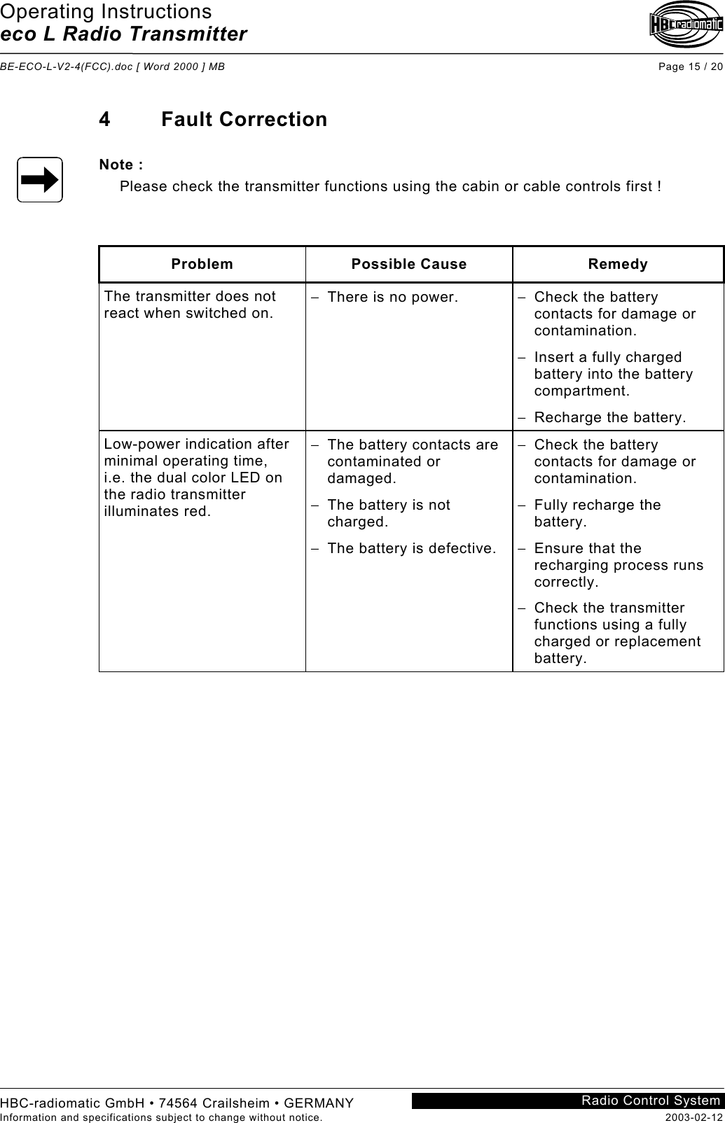 Operating Instructions eco L Radio Transmitter  BE-ECO-L-V2-4(FCC).doc [ Word 2000 ] MB Page 15 / 20 HBC-radiomatic GmbH • 74564 Crailsheim • GERMANY Information and specifications subject to change without notice.  2003-02-12 Radio Control System    4 Fault Correction  Note : Please check the transmitter functions using the cabin or cable controls first !    Problem Possible Cause  Remedy The transmitter does not react when switched on. −  There is no power.  −  Check the battery contacts for damage or contamination. −  Insert a fully charged battery into the battery compartment. −  Recharge the battery. Low-power indication after minimal operating time, i.e. the dual color LED on the radio transmitter illuminates red. −  The battery contacts are contaminated or damaged. −  The battery is not charged. −  The battery is defective. −  Check the battery contacts for damage or contamination. −  Fully recharge the battery. −  Ensure that the recharging process runs correctly. −  Check the transmitter functions using a fully charged or replacement battery.    