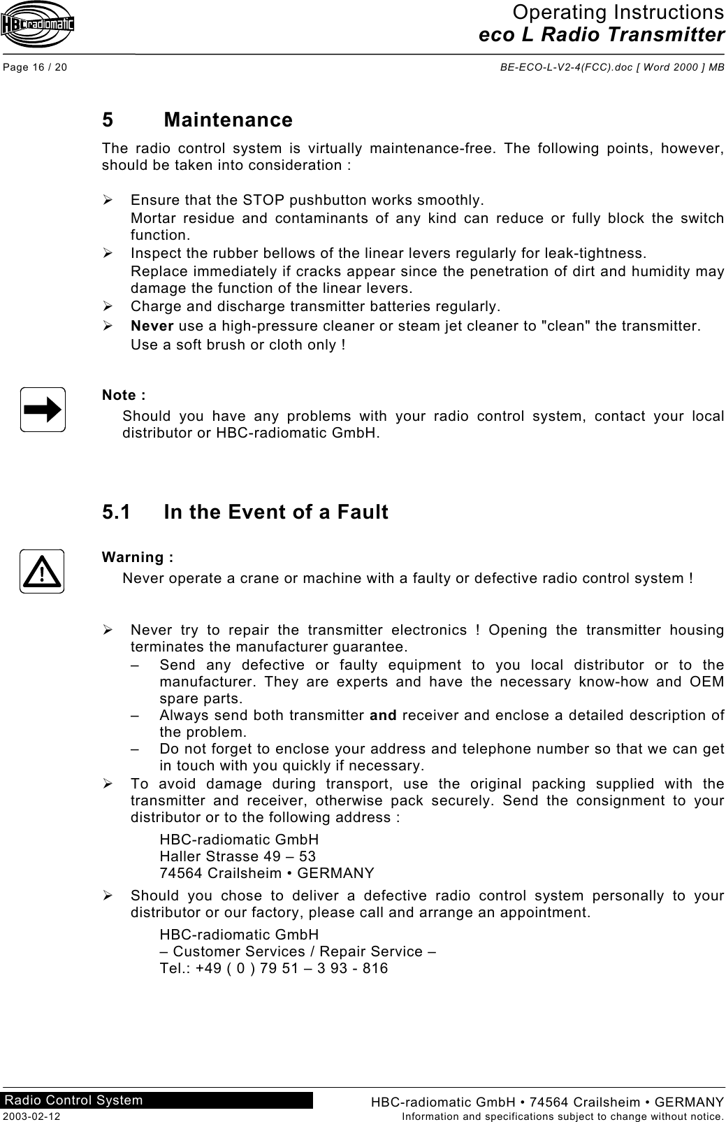 Operating Instructions eco L Radio Transmitter  Page 16 / 20  BE-ECO-L-V2-4(FCC).doc [ Word 2000 ] MB HBC-radiomatic GmbH • 74564 Crailsheim • GERMANY 2003-02-12  Information and specifications subject to change without notice. Radio Control System     5 Maintenance The radio control system is virtually maintenance-free. The following points, however, should be taken into consideration :    Ensure that the STOP pushbutton works smoothly. Mortar residue and contaminants of any kind can reduce or fully block the switch function.   Inspect the rubber bellows of the linear levers regularly for leak-tightness. Replace immediately if cracks appear since the penetration of dirt and humidity may damage the function of the linear levers.   Charge and discharge transmitter batteries regularly.   Never use a high-pressure cleaner or steam jet cleaner to &quot;clean&quot; the transmitter. Use a soft brush or cloth only !   Note : Should you have any problems with your radio control system, contact your local distributor or HBC-radiomatic GmbH.    5.1  In the Event of a Fault  Warning : Never operate a crane or machine with a faulty or defective radio control system !     Never try to repair the transmitter electronics ! Opening the transmitter housing terminates the manufacturer guarantee. –  Send any defective or faulty equipment to you local distributor or to the manufacturer. They are experts and have the necessary know-how and OEM spare parts. –  Always send both transmitter and receiver and enclose a detailed description of the problem. –  Do not forget to enclose your address and telephone number so that we can get in touch with you quickly if necessary.   To avoid damage during transport, use the original packing supplied with the transmitter and receiver, otherwise pack securely. Send the consignment to your distributor or to the following address : HBC-radiomatic GmbH Haller Strasse 49 – 53 74564 Crailsheim • GERMANY   Should you chose to deliver a defective radio control system personally to your distributor or our factory, please call and arrange an appointment. HBC-radiomatic GmbH – Customer Services / Repair Service – Tel.: +49 ( 0 ) 79 51 – 3 93 - 816    