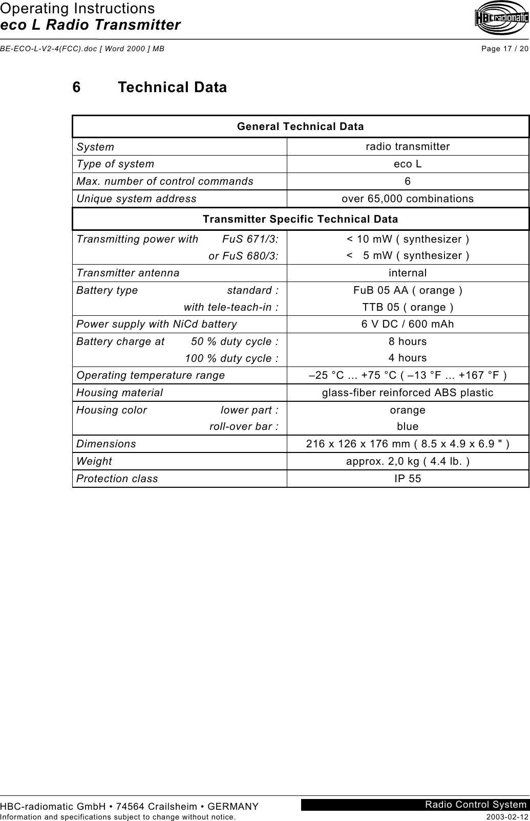 Operating Instructions eco L Radio Transmitter  BE-ECO-L-V2-4(FCC).doc [ Word 2000 ] MB Page 17 / 20 HBC-radiomatic GmbH • 74564 Crailsheim • GERMANY Information and specifications subject to change without notice.  2003-02-12 Radio Control System    6 Technical Data  General Technical Data System  radio transmitter Type of system  eco L Max. number of control commands  6 Unique system address  over 65,000 combinations Transmitter Specific Technical Data Transmitting power with  FuS 671/3:  or FuS 680/3: &lt; 10 mW ( synthesizer ) &lt;   5 mW ( synthesizer ) Transmitter antenna  internal Battery type  standard :  with tele-teach-in : FuB 05 AA ( orange ) TTB 05 ( orange ) Power supply with NiCd battery  6 V DC / 600 mAh Battery charge at     50 % duty cycle :   100 % duty cycle : 8 hours 4 hours Operating temperature range  –25 °C ... +75 °C ( –13 °F ... +167 °F ) Housing material  glass-fiber reinforced ABS plastic Housing color  lower part :  roll-over bar : orange blue Dimensions  216 x 126 x 176 mm ( 8.5 x 4.9 x 6.9 &quot; ) Weight  approx. 2,0 kg ( 4.4 lb. ) Protection class  IP 55    